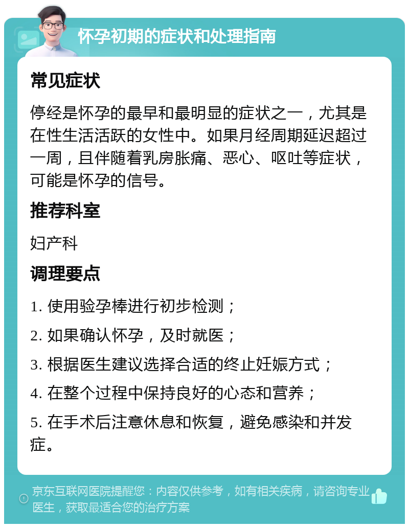 怀孕初期的症状和处理指南 常见症状 停经是怀孕的最早和最明显的症状之一，尤其是在性生活活跃的女性中。如果月经周期延迟超过一周，且伴随着乳房胀痛、恶心、呕吐等症状，可能是怀孕的信号。 推荐科室 妇产科 调理要点 1. 使用验孕棒进行初步检测； 2. 如果确认怀孕，及时就医； 3. 根据医生建议选择合适的终止妊娠方式； 4. 在整个过程中保持良好的心态和营养； 5. 在手术后注意休息和恢复，避免感染和并发症。