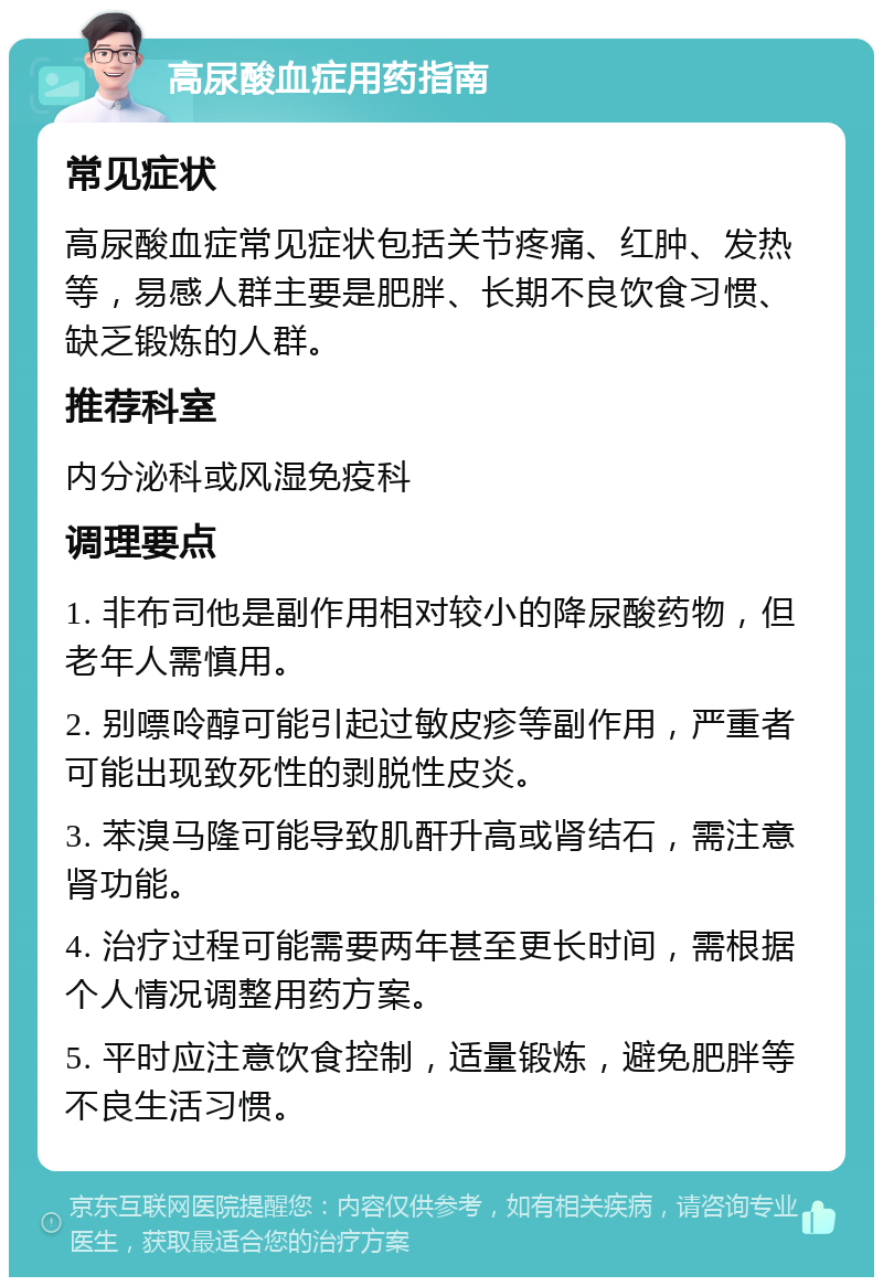 高尿酸血症用药指南 常见症状 高尿酸血症常见症状包括关节疼痛、红肿、发热等，易感人群主要是肥胖、长期不良饮食习惯、缺乏锻炼的人群。 推荐科室 内分泌科或风湿免疫科 调理要点 1. 非布司他是副作用相对较小的降尿酸药物，但老年人需慎用。 2. 别嘌呤醇可能引起过敏皮疹等副作用，严重者可能出现致死性的剥脱性皮炎。 3. 苯溴马隆可能导致肌酐升高或肾结石，需注意肾功能。 4. 治疗过程可能需要两年甚至更长时间，需根据个人情况调整用药方案。 5. 平时应注意饮食控制，适量锻炼，避免肥胖等不良生活习惯。