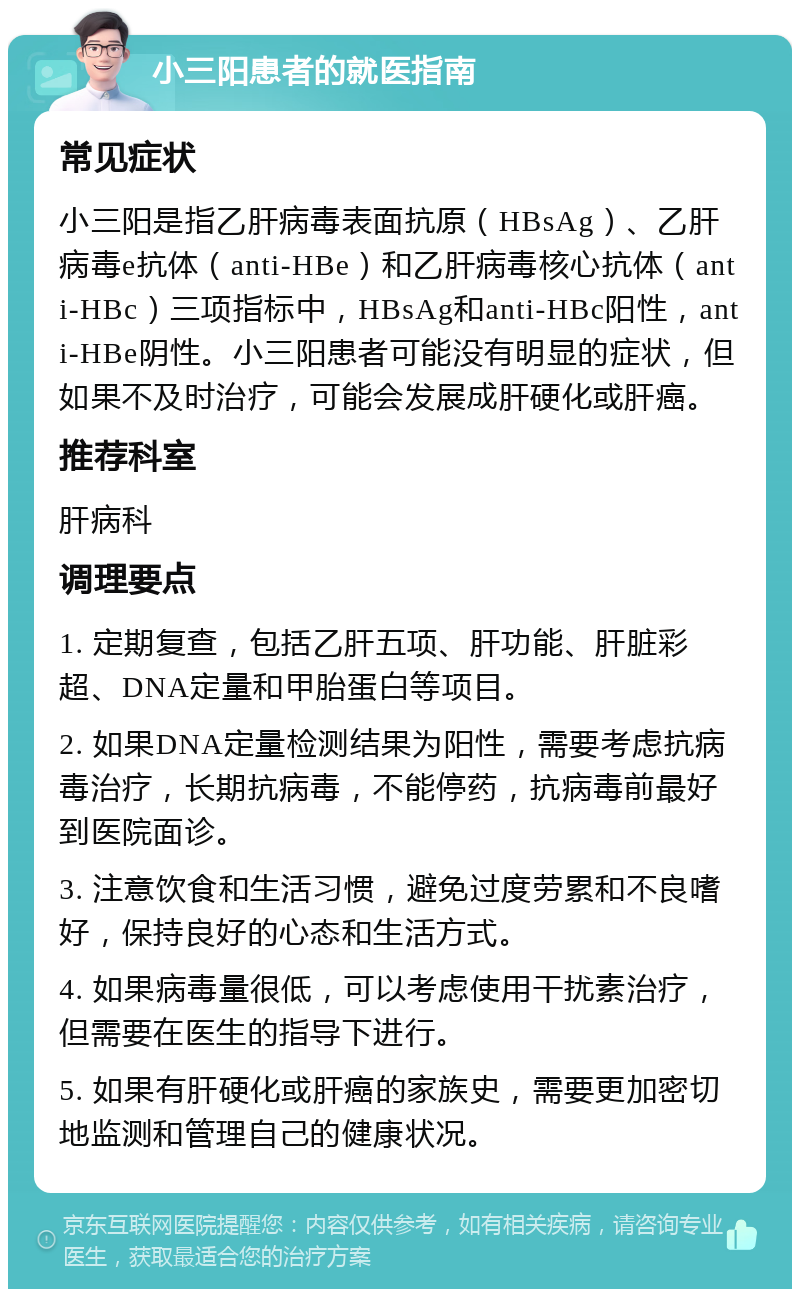 小三阳患者的就医指南 常见症状 小三阳是指乙肝病毒表面抗原（HBsAg）、乙肝病毒e抗体（anti-HBe）和乙肝病毒核心抗体（anti-HBc）三项指标中，HBsAg和anti-HBc阳性，anti-HBe阴性。小三阳患者可能没有明显的症状，但如果不及时治疗，可能会发展成肝硬化或肝癌。 推荐科室 肝病科 调理要点 1. 定期复查，包括乙肝五项、肝功能、肝脏彩超、DNA定量和甲胎蛋白等项目。 2. 如果DNA定量检测结果为阳性，需要考虑抗病毒治疗，长期抗病毒，不能停药，抗病毒前最好到医院面诊。 3. 注意饮食和生活习惯，避免过度劳累和不良嗜好，保持良好的心态和生活方式。 4. 如果病毒量很低，可以考虑使用干扰素治疗，但需要在医生的指导下进行。 5. 如果有肝硬化或肝癌的家族史，需要更加密切地监测和管理自己的健康状况。