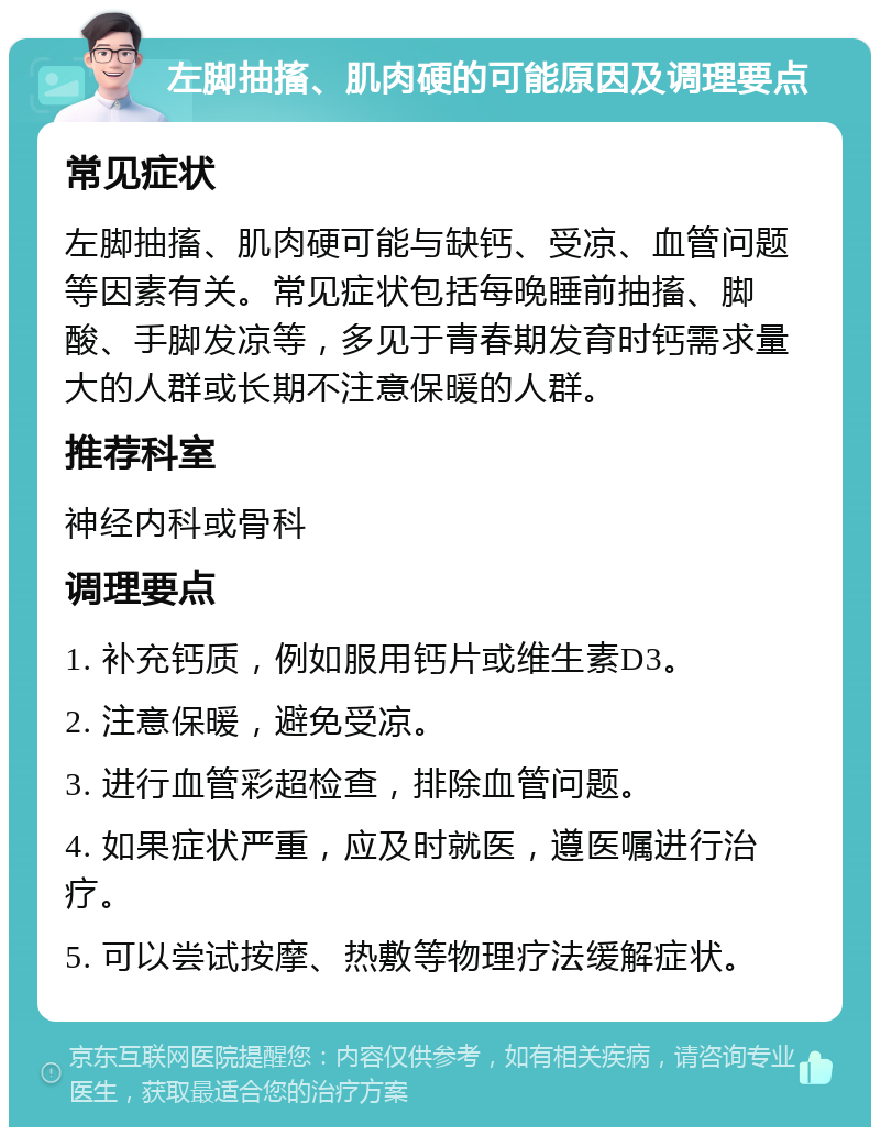 左脚抽搐、肌肉硬的可能原因及调理要点 常见症状 左脚抽搐、肌肉硬可能与缺钙、受凉、血管问题等因素有关。常见症状包括每晚睡前抽搐、脚酸、手脚发凉等，多见于青春期发育时钙需求量大的人群或长期不注意保暖的人群。 推荐科室 神经内科或骨科 调理要点 1. 补充钙质，例如服用钙片或维生素D3。 2. 注意保暖，避免受凉。 3. 进行血管彩超检查，排除血管问题。 4. 如果症状严重，应及时就医，遵医嘱进行治疗。 5. 可以尝试按摩、热敷等物理疗法缓解症状。