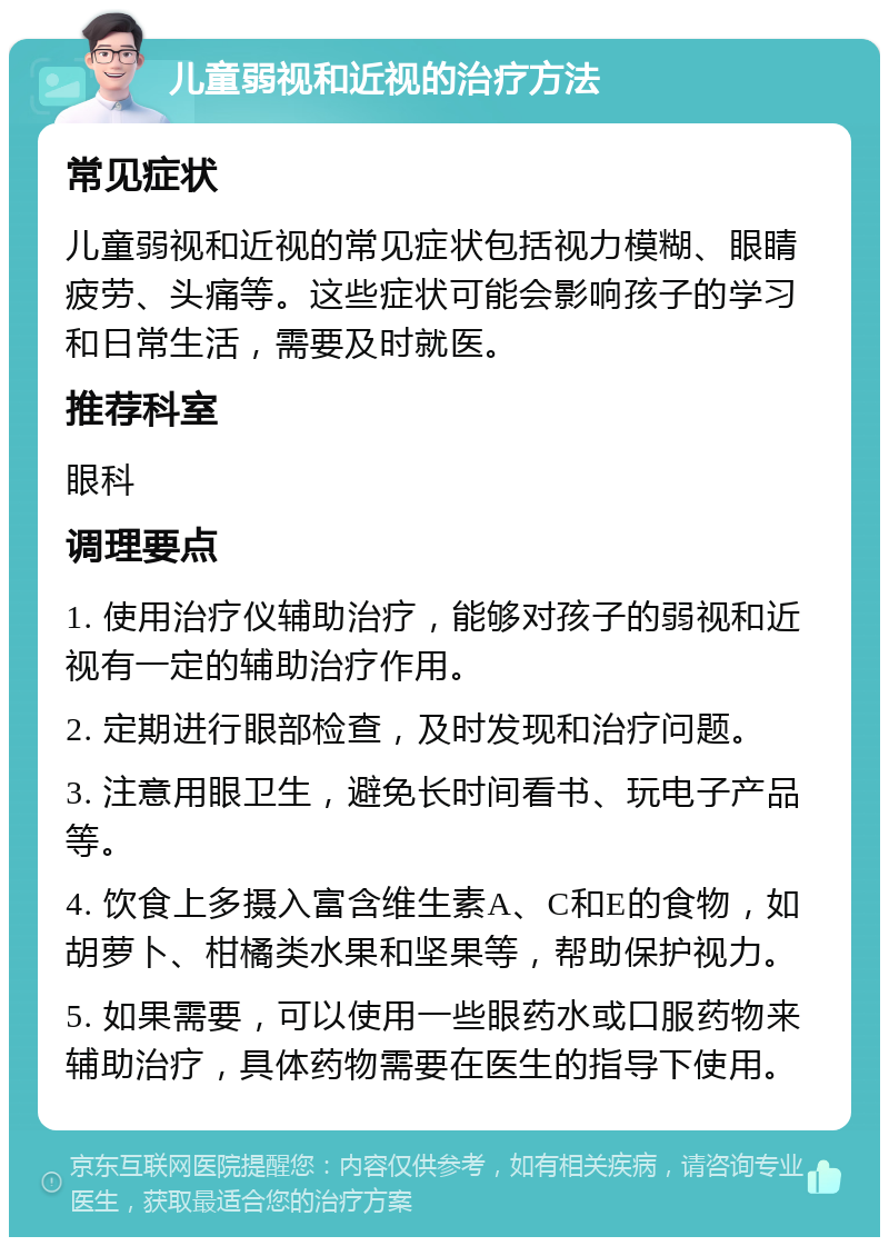 儿童弱视和近视的治疗方法 常见症状 儿童弱视和近视的常见症状包括视力模糊、眼睛疲劳、头痛等。这些症状可能会影响孩子的学习和日常生活，需要及时就医。 推荐科室 眼科 调理要点 1. 使用治疗仪辅助治疗，能够对孩子的弱视和近视有一定的辅助治疗作用。 2. 定期进行眼部检查，及时发现和治疗问题。 3. 注意用眼卫生，避免长时间看书、玩电子产品等。 4. 饮食上多摄入富含维生素A、C和E的食物，如胡萝卜、柑橘类水果和坚果等，帮助保护视力。 5. 如果需要，可以使用一些眼药水或口服药物来辅助治疗，具体药物需要在医生的指导下使用。