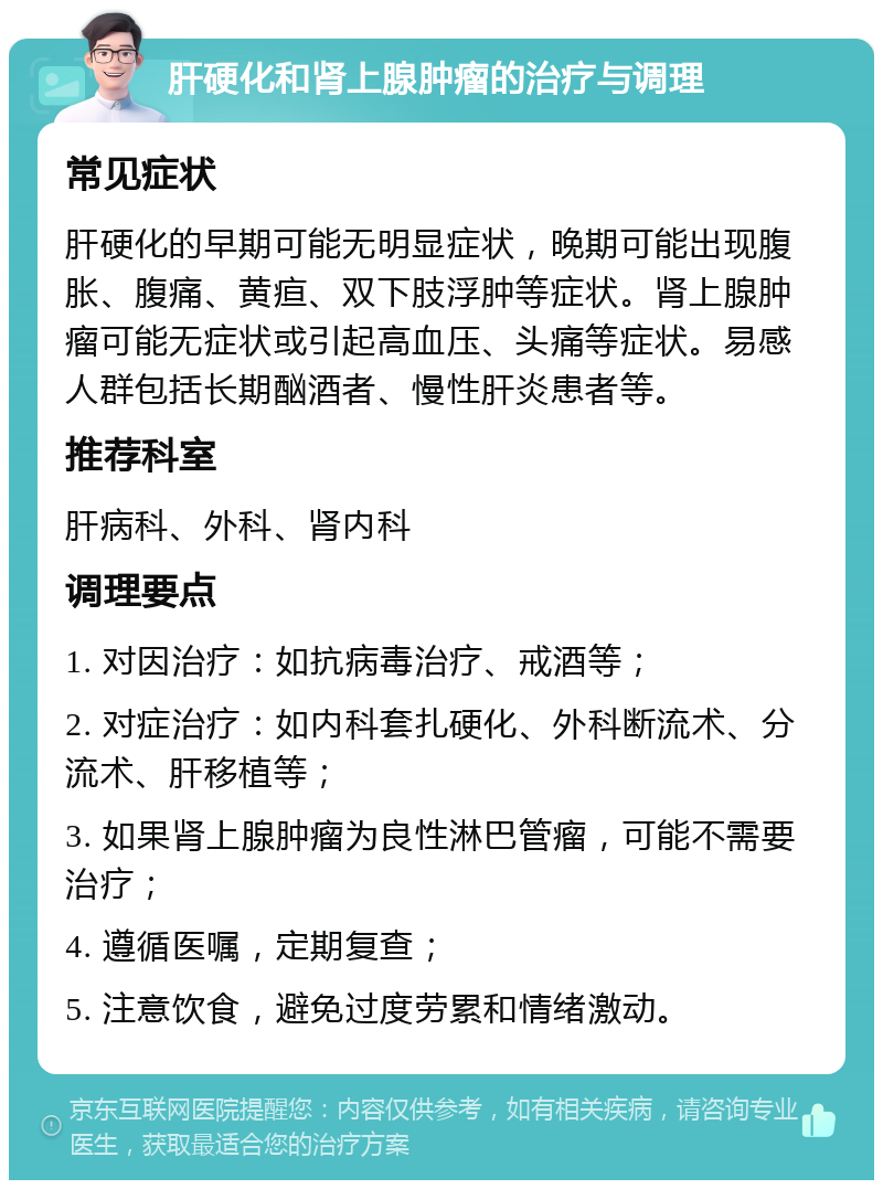 肝硬化和肾上腺肿瘤的治疗与调理 常见症状 肝硬化的早期可能无明显症状，晚期可能出现腹胀、腹痛、黄疸、双下肢浮肿等症状。肾上腺肿瘤可能无症状或引起高血压、头痛等症状。易感人群包括长期酗酒者、慢性肝炎患者等。 推荐科室 肝病科、外科、肾内科 调理要点 1. 对因治疗：如抗病毒治疗、戒酒等； 2. 对症治疗：如内科套扎硬化、外科断流术、分流术、肝移植等； 3. 如果肾上腺肿瘤为良性淋巴管瘤，可能不需要治疗； 4. 遵循医嘱，定期复查； 5. 注意饮食，避免过度劳累和情绪激动。