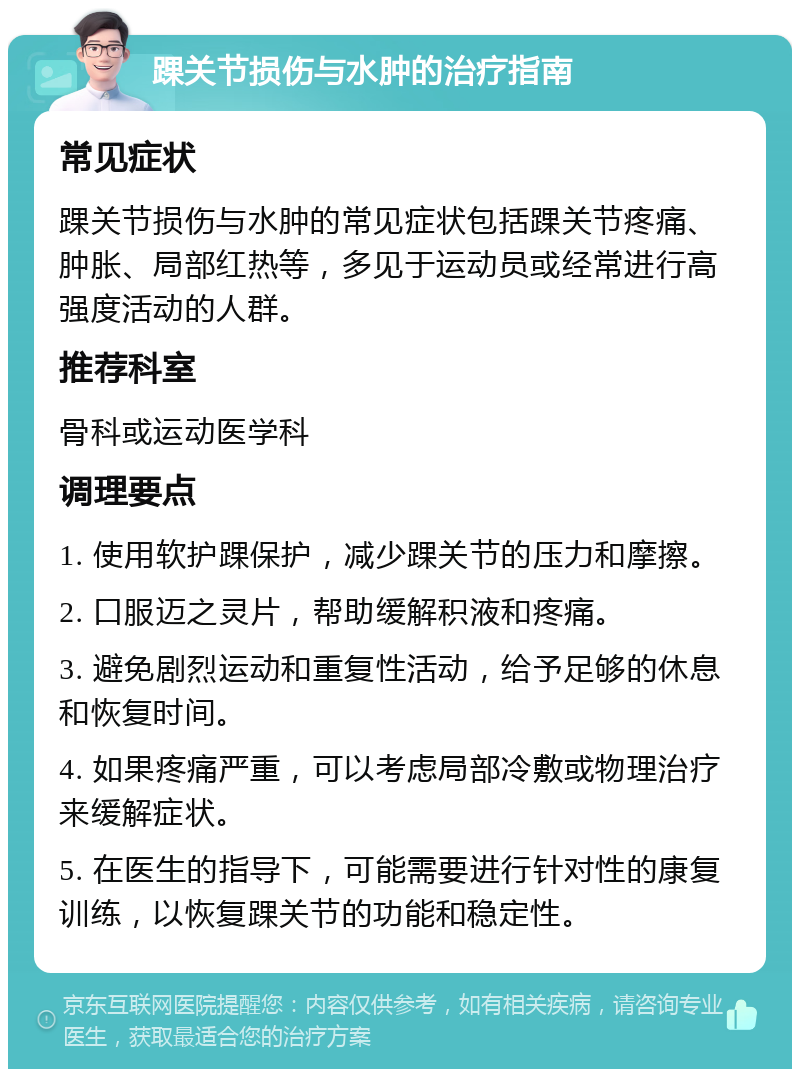 踝关节损伤与水肿的治疗指南 常见症状 踝关节损伤与水肿的常见症状包括踝关节疼痛、肿胀、局部红热等，多见于运动员或经常进行高强度活动的人群。 推荐科室 骨科或运动医学科 调理要点 1. 使用软护踝保护，减少踝关节的压力和摩擦。 2. 口服迈之灵片，帮助缓解积液和疼痛。 3. 避免剧烈运动和重复性活动，给予足够的休息和恢复时间。 4. 如果疼痛严重，可以考虑局部冷敷或物理治疗来缓解症状。 5. 在医生的指导下，可能需要进行针对性的康复训练，以恢复踝关节的功能和稳定性。