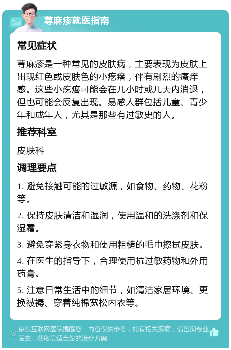 荨麻疹就医指南 常见症状 荨麻疹是一种常见的皮肤病，主要表现为皮肤上出现红色或皮肤色的小疙瘩，伴有剧烈的瘙痒感。这些小疙瘩可能会在几小时或几天内消退，但也可能会反复出现。易感人群包括儿童、青少年和成年人，尤其是那些有过敏史的人。 推荐科室 皮肤科 调理要点 1. 避免接触可能的过敏源，如食物、药物、花粉等。 2. 保持皮肤清洁和湿润，使用温和的洗涤剂和保湿霜。 3. 避免穿紧身衣物和使用粗糙的毛巾擦拭皮肤。 4. 在医生的指导下，合理使用抗过敏药物和外用药膏。 5. 注意日常生活中的细节，如清洁家居环境、更换被褥、穿着纯棉宽松内衣等。