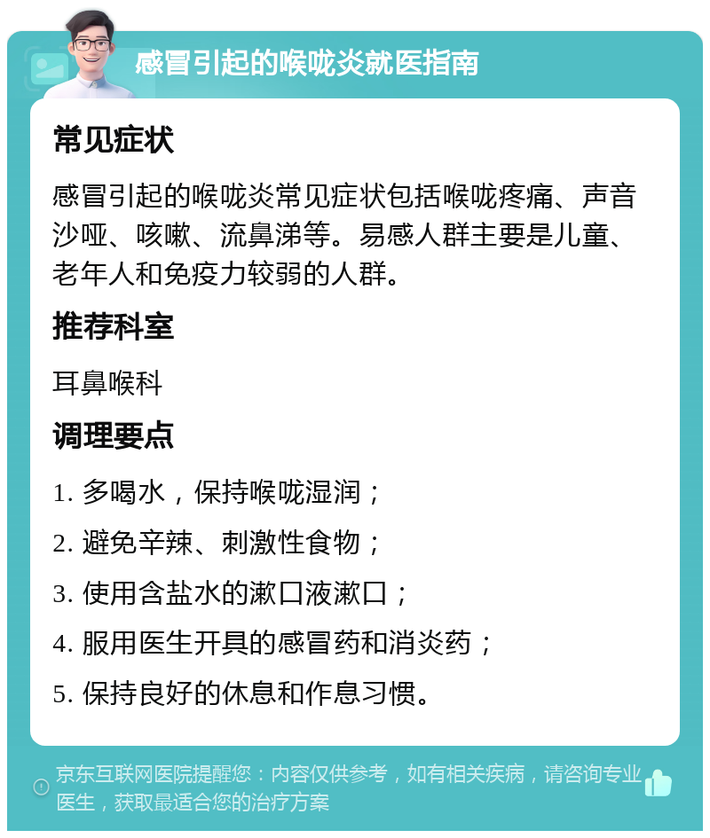 感冒引起的喉咙炎就医指南 常见症状 感冒引起的喉咙炎常见症状包括喉咙疼痛、声音沙哑、咳嗽、流鼻涕等。易感人群主要是儿童、老年人和免疫力较弱的人群。 推荐科室 耳鼻喉科 调理要点 1. 多喝水，保持喉咙湿润； 2. 避免辛辣、刺激性食物； 3. 使用含盐水的漱口液漱口； 4. 服用医生开具的感冒药和消炎药； 5. 保持良好的休息和作息习惯。