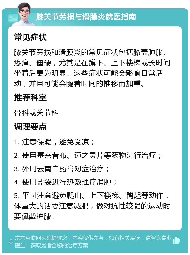 膝关节劳损与滑膜炎就医指南 常见症状 膝关节劳损和滑膜炎的常见症状包括膝盖肿胀、疼痛、僵硬，尤其是在蹲下、上下楼梯或长时间坐着后更为明显。这些症状可能会影响日常活动，并且可能会随着时间的推移而加重。 推荐科室 骨科或关节科 调理要点 1. 注意保暖，避免受凉； 2. 使用塞来昔布、迈之灵片等药物进行治疗； 3. 外用云南白药膏对症治疗； 4. 使用盐袋进行热敷理疗消肿； 5. 平时注意避免爬山、上下楼梯、蹲起等动作，体重大的话要注意减肥，做对抗性较强的运动时要佩戴护膝。