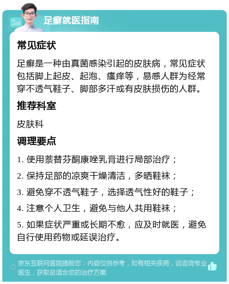 足癣就医指南 常见症状 足癣是一种由真菌感染引起的皮肤病，常见症状包括脚上起皮、起泡、瘙痒等，易感人群为经常穿不透气鞋子、脚部多汗或有皮肤损伤的人群。 推荐科室 皮肤科 调理要点 1. 使用萘替芬酮康唑乳膏进行局部治疗； 2. 保持足部的凉爽干燥清洁，多晒鞋袜； 3. 避免穿不透气鞋子，选择透气性好的鞋子； 4. 注意个人卫生，避免与他人共用鞋袜； 5. 如果症状严重或长期不愈，应及时就医，避免自行使用药物或延误治疗。