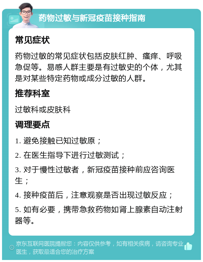 药物过敏与新冠疫苗接种指南 常见症状 药物过敏的常见症状包括皮肤红肿、瘙痒、呼吸急促等。易感人群主要是有过敏史的个体，尤其是对某些特定药物或成分过敏的人群。 推荐科室 过敏科或皮肤科 调理要点 1. 避免接触已知过敏原； 2. 在医生指导下进行过敏测试； 3. 对于慢性过敏者，新冠疫苗接种前应咨询医生； 4. 接种疫苗后，注意观察是否出现过敏反应； 5. 如有必要，携带急救药物如肾上腺素自动注射器等。