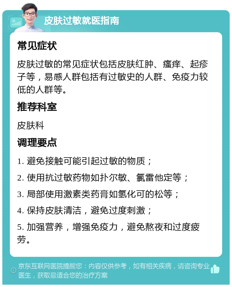 皮肤过敏就医指南 常见症状 皮肤过敏的常见症状包括皮肤红肿、瘙痒、起疹子等，易感人群包括有过敏史的人群、免疫力较低的人群等。 推荐科室 皮肤科 调理要点 1. 避免接触可能引起过敏的物质； 2. 使用抗过敏药物如扑尔敏、氯雷他定等； 3. 局部使用激素类药膏如氢化可的松等； 4. 保持皮肤清洁，避免过度刺激； 5. 加强营养，增强免疫力，避免熬夜和过度疲劳。