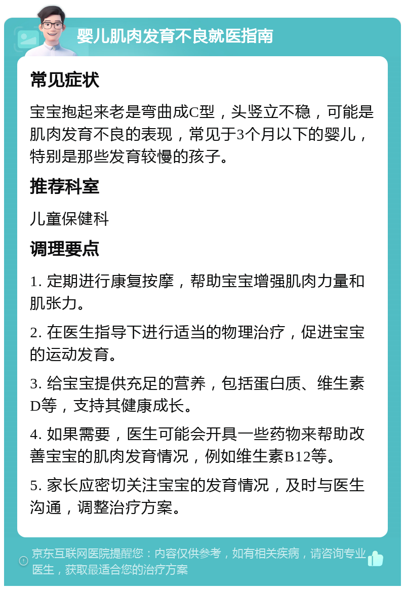 婴儿肌肉发育不良就医指南 常见症状 宝宝抱起来老是弯曲成C型，头竖立不稳，可能是肌肉发育不良的表现，常见于3个月以下的婴儿，特别是那些发育较慢的孩子。 推荐科室 儿童保健科 调理要点 1. 定期进行康复按摩，帮助宝宝增强肌肉力量和肌张力。 2. 在医生指导下进行适当的物理治疗，促进宝宝的运动发育。 3. 给宝宝提供充足的营养，包括蛋白质、维生素D等，支持其健康成长。 4. 如果需要，医生可能会开具一些药物来帮助改善宝宝的肌肉发育情况，例如维生素B12等。 5. 家长应密切关注宝宝的发育情况，及时与医生沟通，调整治疗方案。