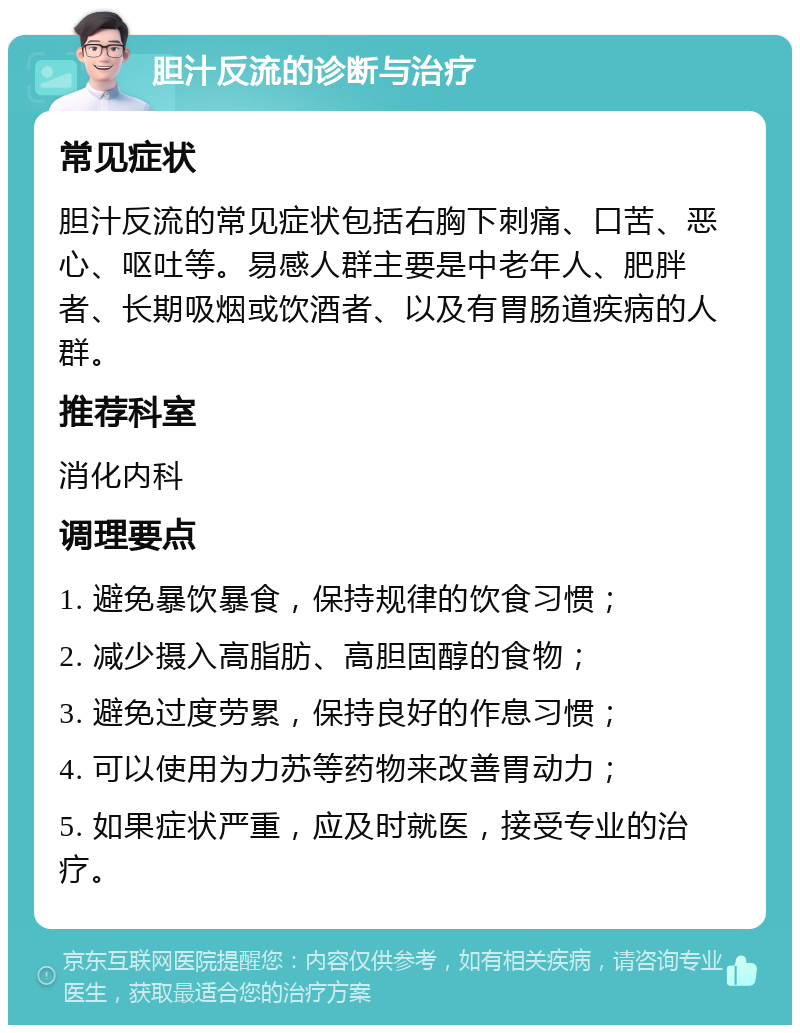 胆汁反流的诊断与治疗 常见症状 胆汁反流的常见症状包括右胸下刺痛、口苦、恶心、呕吐等。易感人群主要是中老年人、肥胖者、长期吸烟或饮酒者、以及有胃肠道疾病的人群。 推荐科室 消化内科 调理要点 1. 避免暴饮暴食，保持规律的饮食习惯； 2. 减少摄入高脂肪、高胆固醇的食物； 3. 避免过度劳累，保持良好的作息习惯； 4. 可以使用为力苏等药物来改善胃动力； 5. 如果症状严重，应及时就医，接受专业的治疗。