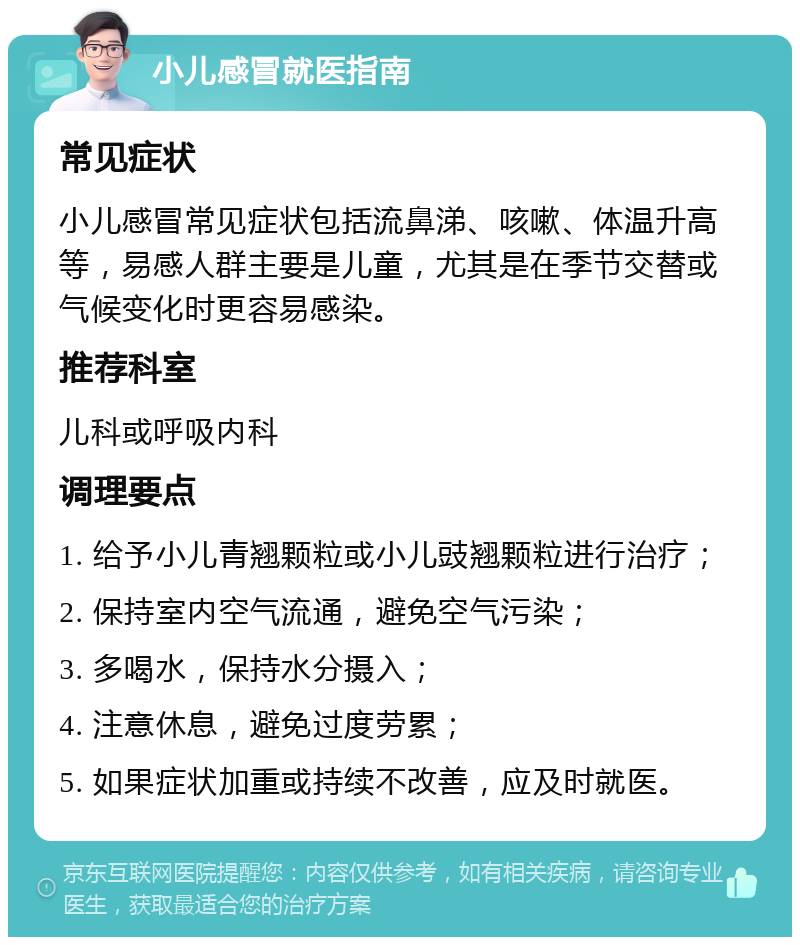 小儿感冒就医指南 常见症状 小儿感冒常见症状包括流鼻涕、咳嗽、体温升高等，易感人群主要是儿童，尤其是在季节交替或气候变化时更容易感染。 推荐科室 儿科或呼吸内科 调理要点 1. 给予小儿青翘颗粒或小儿豉翘颗粒进行治疗； 2. 保持室内空气流通，避免空气污染； 3. 多喝水，保持水分摄入； 4. 注意休息，避免过度劳累； 5. 如果症状加重或持续不改善，应及时就医。