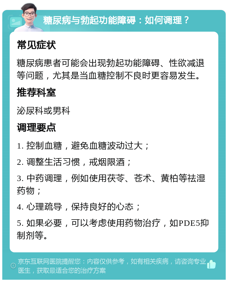 糖尿病与勃起功能障碍：如何调理？ 常见症状 糖尿病患者可能会出现勃起功能障碍、性欲减退等问题，尤其是当血糖控制不良时更容易发生。 推荐科室 泌尿科或男科 调理要点 1. 控制血糖，避免血糖波动过大； 2. 调整生活习惯，戒烟限酒； 3. 中药调理，例如使用茯苓、苍术、黄柏等祛湿药物； 4. 心理疏导，保持良好的心态； 5. 如果必要，可以考虑使用药物治疗，如PDE5抑制剂等。