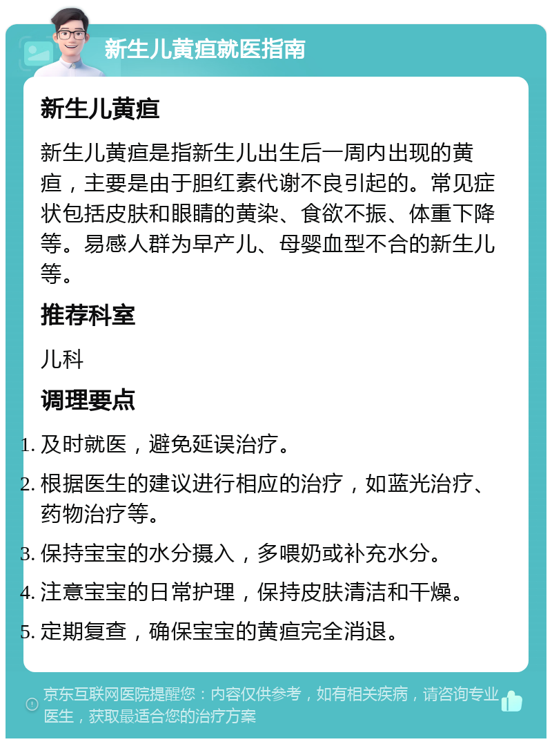 新生儿黄疸就医指南 新生儿黄疸 新生儿黄疸是指新生儿出生后一周内出现的黄疸，主要是由于胆红素代谢不良引起的。常见症状包括皮肤和眼睛的黄染、食欲不振、体重下降等。易感人群为早产儿、母婴血型不合的新生儿等。 推荐科室 儿科 调理要点 及时就医，避免延误治疗。 根据医生的建议进行相应的治疗，如蓝光治疗、药物治疗等。 保持宝宝的水分摄入，多喂奶或补充水分。 注意宝宝的日常护理，保持皮肤清洁和干燥。 定期复查，确保宝宝的黄疸完全消退。