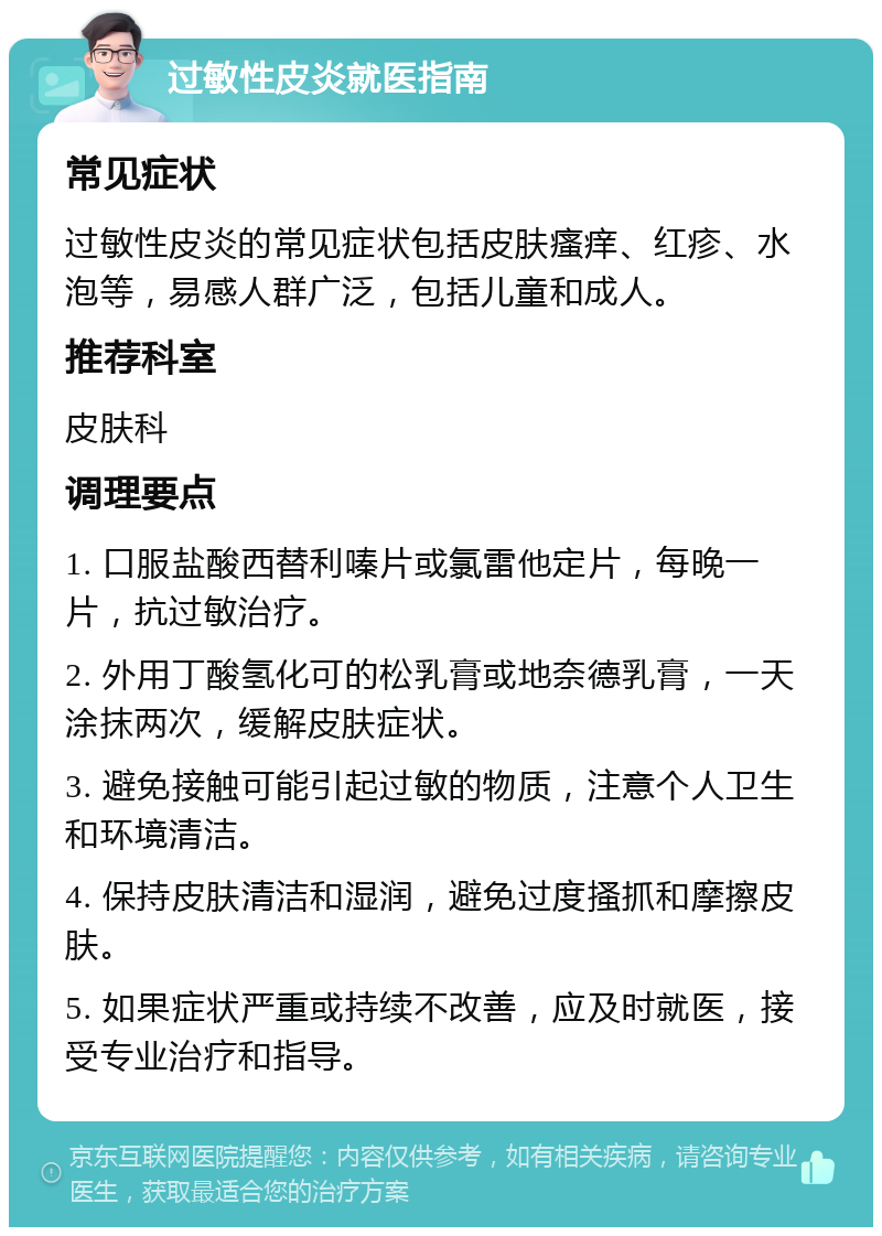 过敏性皮炎就医指南 常见症状 过敏性皮炎的常见症状包括皮肤瘙痒、红疹、水泡等，易感人群广泛，包括儿童和成人。 推荐科室 皮肤科 调理要点 1. 口服盐酸西替利嗪片或氯雷他定片，每晚一片，抗过敏治疗。 2. 外用丁酸氢化可的松乳膏或地奈德乳膏，一天涂抹两次，缓解皮肤症状。 3. 避免接触可能引起过敏的物质，注意个人卫生和环境清洁。 4. 保持皮肤清洁和湿润，避免过度搔抓和摩擦皮肤。 5. 如果症状严重或持续不改善，应及时就医，接受专业治疗和指导。