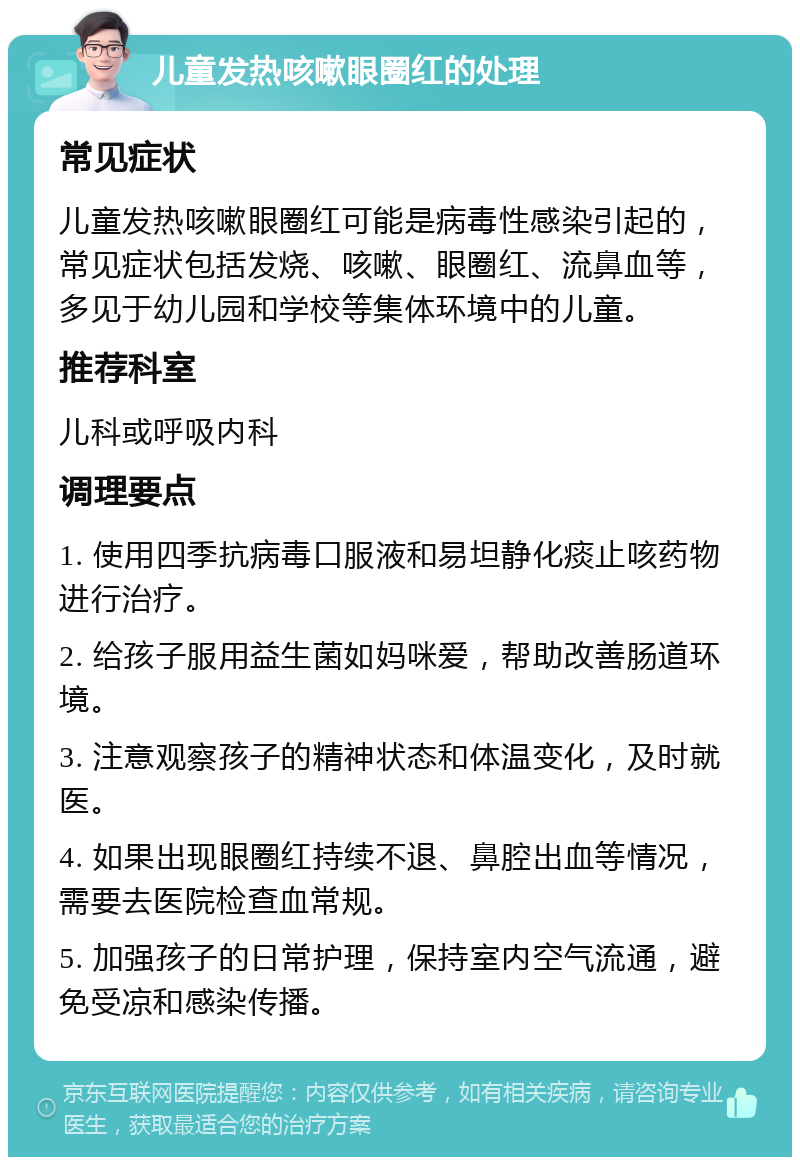 儿童发热咳嗽眼圈红的处理 常见症状 儿童发热咳嗽眼圈红可能是病毒性感染引起的，常见症状包括发烧、咳嗽、眼圈红、流鼻血等，多见于幼儿园和学校等集体环境中的儿童。 推荐科室 儿科或呼吸内科 调理要点 1. 使用四季抗病毒口服液和易坦静化痰止咳药物进行治疗。 2. 给孩子服用益生菌如妈咪爱，帮助改善肠道环境。 3. 注意观察孩子的精神状态和体温变化，及时就医。 4. 如果出现眼圈红持续不退、鼻腔出血等情况，需要去医院检查血常规。 5. 加强孩子的日常护理，保持室内空气流通，避免受凉和感染传播。