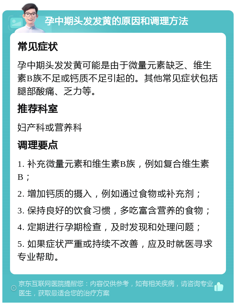 孕中期头发发黄的原因和调理方法 常见症状 孕中期头发发黄可能是由于微量元素缺乏、维生素B族不足或钙质不足引起的。其他常见症状包括腿部酸痛、乏力等。 推荐科室 妇产科或营养科 调理要点 1. 补充微量元素和维生素B族，例如复合维生素B； 2. 增加钙质的摄入，例如通过食物或补充剂； 3. 保持良好的饮食习惯，多吃富含营养的食物； 4. 定期进行孕期检查，及时发现和处理问题； 5. 如果症状严重或持续不改善，应及时就医寻求专业帮助。