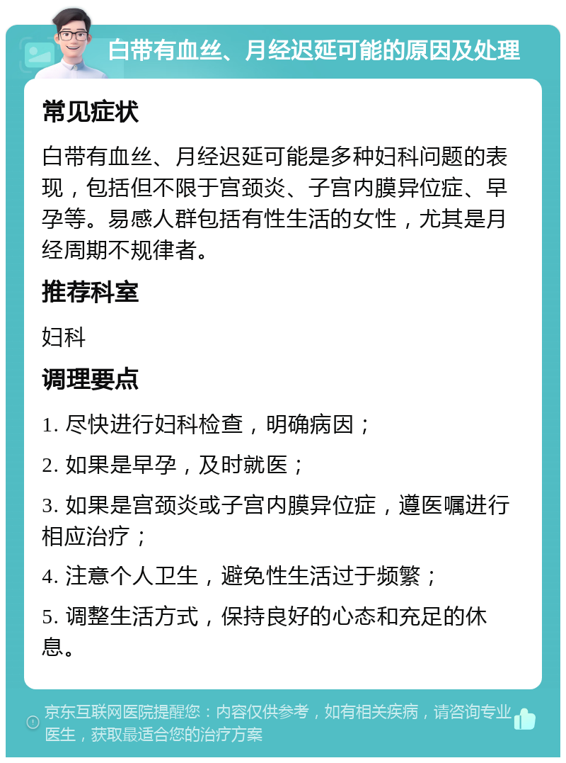 白带有血丝、月经迟延可能的原因及处理 常见症状 白带有血丝、月经迟延可能是多种妇科问题的表现，包括但不限于宫颈炎、子宫内膜异位症、早孕等。易感人群包括有性生活的女性，尤其是月经周期不规律者。 推荐科室 妇科 调理要点 1. 尽快进行妇科检查，明确病因； 2. 如果是早孕，及时就医； 3. 如果是宫颈炎或子宫内膜异位症，遵医嘱进行相应治疗； 4. 注意个人卫生，避免性生活过于频繁； 5. 调整生活方式，保持良好的心态和充足的休息。