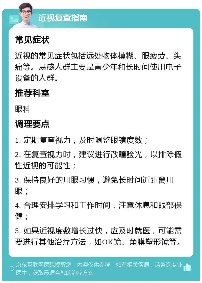 近视复查指南 常见症状 近视的常见症状包括远处物体模糊、眼疲劳、头痛等。易感人群主要是青少年和长时间使用电子设备的人群。 推荐科室 眼科 调理要点 1. 定期复查视力，及时调整眼镜度数； 2. 在复查视力时，建议进行散瞳验光，以排除假性近视的可能性； 3. 保持良好的用眼习惯，避免长时间近距离用眼； 4. 合理安排学习和工作时间，注意休息和眼部保健； 5. 如果近视度数增长过快，应及时就医，可能需要进行其他治疗方法，如OK镜、角膜塑形镜等。