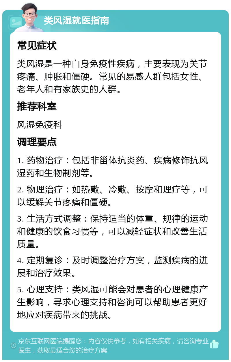 类风湿就医指南 常见症状 类风湿是一种自身免疫性疾病，主要表现为关节疼痛、肿胀和僵硬。常见的易感人群包括女性、老年人和有家族史的人群。 推荐科室 风湿免疫科 调理要点 1. 药物治疗：包括非甾体抗炎药、疾病修饰抗风湿药和生物制剂等。 2. 物理治疗：如热敷、冷敷、按摩和理疗等，可以缓解关节疼痛和僵硬。 3. 生活方式调整：保持适当的体重、规律的运动和健康的饮食习惯等，可以减轻症状和改善生活质量。 4. 定期复诊：及时调整治疗方案，监测疾病的进展和治疗效果。 5. 心理支持：类风湿可能会对患者的心理健康产生影响，寻求心理支持和咨询可以帮助患者更好地应对疾病带来的挑战。