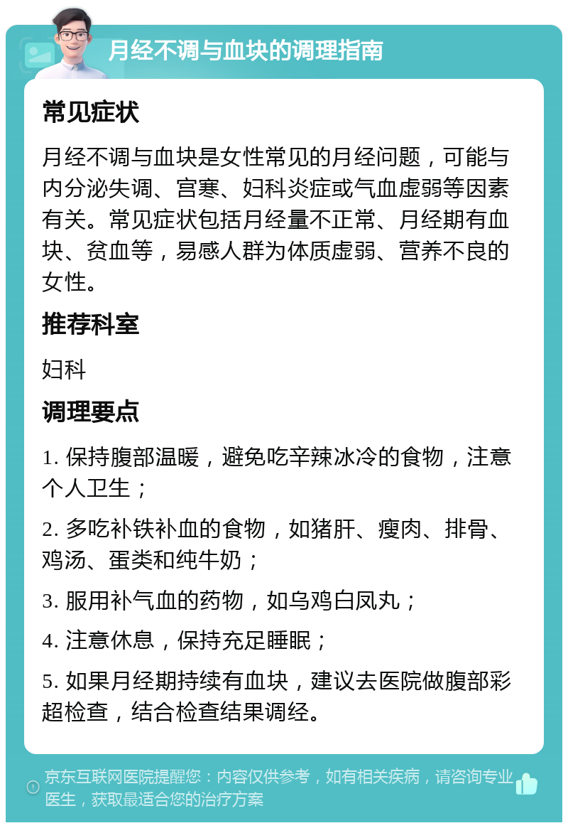 月经不调与血块的调理指南 常见症状 月经不调与血块是女性常见的月经问题，可能与内分泌失调、宫寒、妇科炎症或气血虚弱等因素有关。常见症状包括月经量不正常、月经期有血块、贫血等，易感人群为体质虚弱、营养不良的女性。 推荐科室 妇科 调理要点 1. 保持腹部温暖，避免吃辛辣冰冷的食物，注意个人卫生； 2. 多吃补铁补血的食物，如猪肝、瘦肉、排骨、鸡汤、蛋类和纯牛奶； 3. 服用补气血的药物，如乌鸡白凤丸； 4. 注意休息，保持充足睡眠； 5. 如果月经期持续有血块，建议去医院做腹部彩超检查，结合检查结果调经。