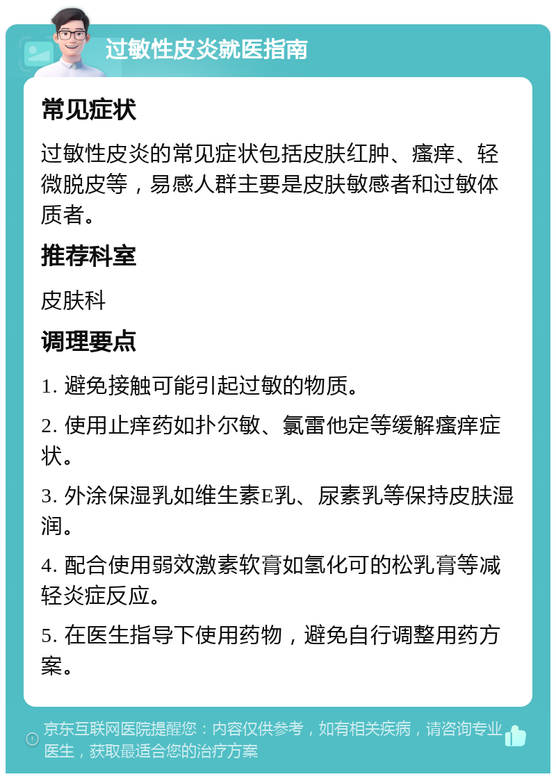 过敏性皮炎就医指南 常见症状 过敏性皮炎的常见症状包括皮肤红肿、瘙痒、轻微脱皮等，易感人群主要是皮肤敏感者和过敏体质者。 推荐科室 皮肤科 调理要点 1. 避免接触可能引起过敏的物质。 2. 使用止痒药如扑尔敏、氯雷他定等缓解瘙痒症状。 3. 外涂保湿乳如维生素E乳、尿素乳等保持皮肤湿润。 4. 配合使用弱效激素软膏如氢化可的松乳膏等减轻炎症反应。 5. 在医生指导下使用药物，避免自行调整用药方案。