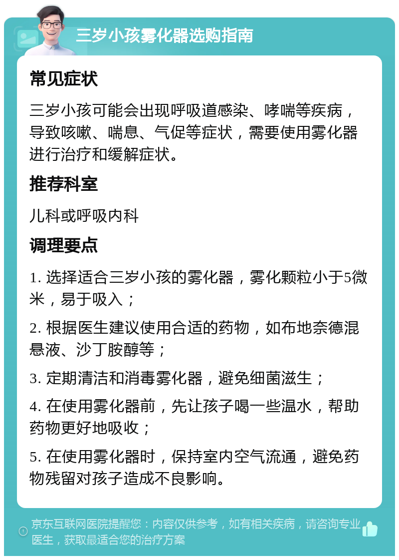 三岁小孩雾化器选购指南 常见症状 三岁小孩可能会出现呼吸道感染、哮喘等疾病，导致咳嗽、喘息、气促等症状，需要使用雾化器进行治疗和缓解症状。 推荐科室 儿科或呼吸内科 调理要点 1. 选择适合三岁小孩的雾化器，雾化颗粒小于5微米，易于吸入； 2. 根据医生建议使用合适的药物，如布地奈德混悬液、沙丁胺醇等； 3. 定期清洁和消毒雾化器，避免细菌滋生； 4. 在使用雾化器前，先让孩子喝一些温水，帮助药物更好地吸收； 5. 在使用雾化器时，保持室内空气流通，避免药物残留对孩子造成不良影响。