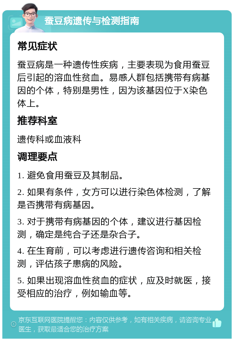 蚕豆病遗传与检测指南 常见症状 蚕豆病是一种遗传性疾病，主要表现为食用蚕豆后引起的溶血性贫血。易感人群包括携带有病基因的个体，特别是男性，因为该基因位于X染色体上。 推荐科室 遗传科或血液科 调理要点 1. 避免食用蚕豆及其制品。 2. 如果有条件，女方可以进行染色体检测，了解是否携带有病基因。 3. 对于携带有病基因的个体，建议进行基因检测，确定是纯合子还是杂合子。 4. 在生育前，可以考虑进行遗传咨询和相关检测，评估孩子患病的风险。 5. 如果出现溶血性贫血的症状，应及时就医，接受相应的治疗，例如输血等。