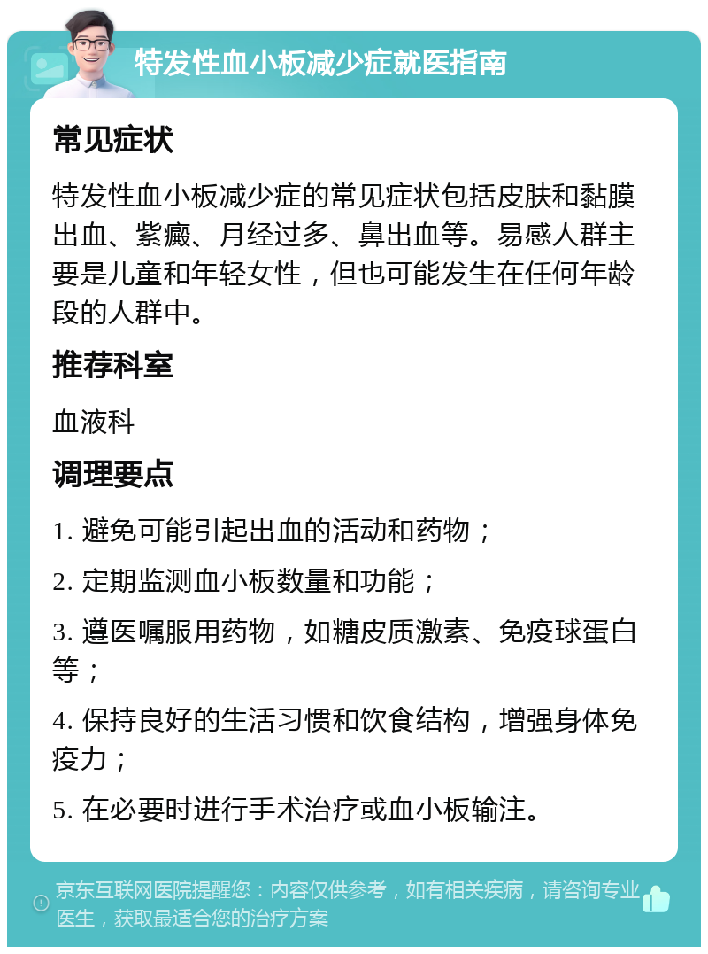 特发性血小板减少症就医指南 常见症状 特发性血小板减少症的常见症状包括皮肤和黏膜出血、紫癜、月经过多、鼻出血等。易感人群主要是儿童和年轻女性，但也可能发生在任何年龄段的人群中。 推荐科室 血液科 调理要点 1. 避免可能引起出血的活动和药物； 2. 定期监测血小板数量和功能； 3. 遵医嘱服用药物，如糖皮质激素、免疫球蛋白等； 4. 保持良好的生活习惯和饮食结构，增强身体免疫力； 5. 在必要时进行手术治疗或血小板输注。