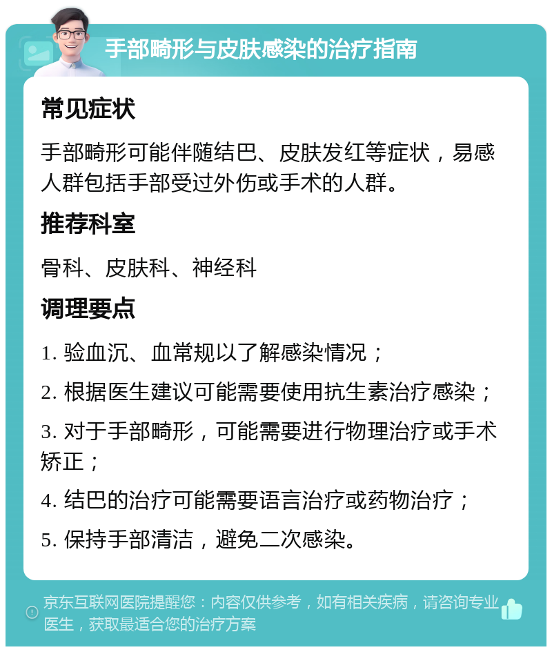 手部畸形与皮肤感染的治疗指南 常见症状 手部畸形可能伴随结巴、皮肤发红等症状，易感人群包括手部受过外伤或手术的人群。 推荐科室 骨科、皮肤科、神经科 调理要点 1. 验血沉、血常规以了解感染情况； 2. 根据医生建议可能需要使用抗生素治疗感染； 3. 对于手部畸形，可能需要进行物理治疗或手术矫正； 4. 结巴的治疗可能需要语言治疗或药物治疗； 5. 保持手部清洁，避免二次感染。