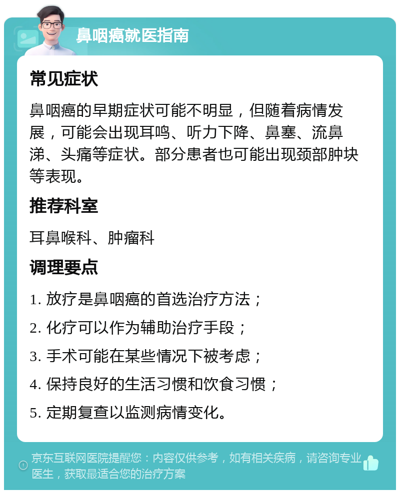 鼻咽癌就医指南 常见症状 鼻咽癌的早期症状可能不明显，但随着病情发展，可能会出现耳鸣、听力下降、鼻塞、流鼻涕、头痛等症状。部分患者也可能出现颈部肿块等表现。 推荐科室 耳鼻喉科、肿瘤科 调理要点 1. 放疗是鼻咽癌的首选治疗方法； 2. 化疗可以作为辅助治疗手段； 3. 手术可能在某些情况下被考虑； 4. 保持良好的生活习惯和饮食习惯； 5. 定期复查以监测病情变化。