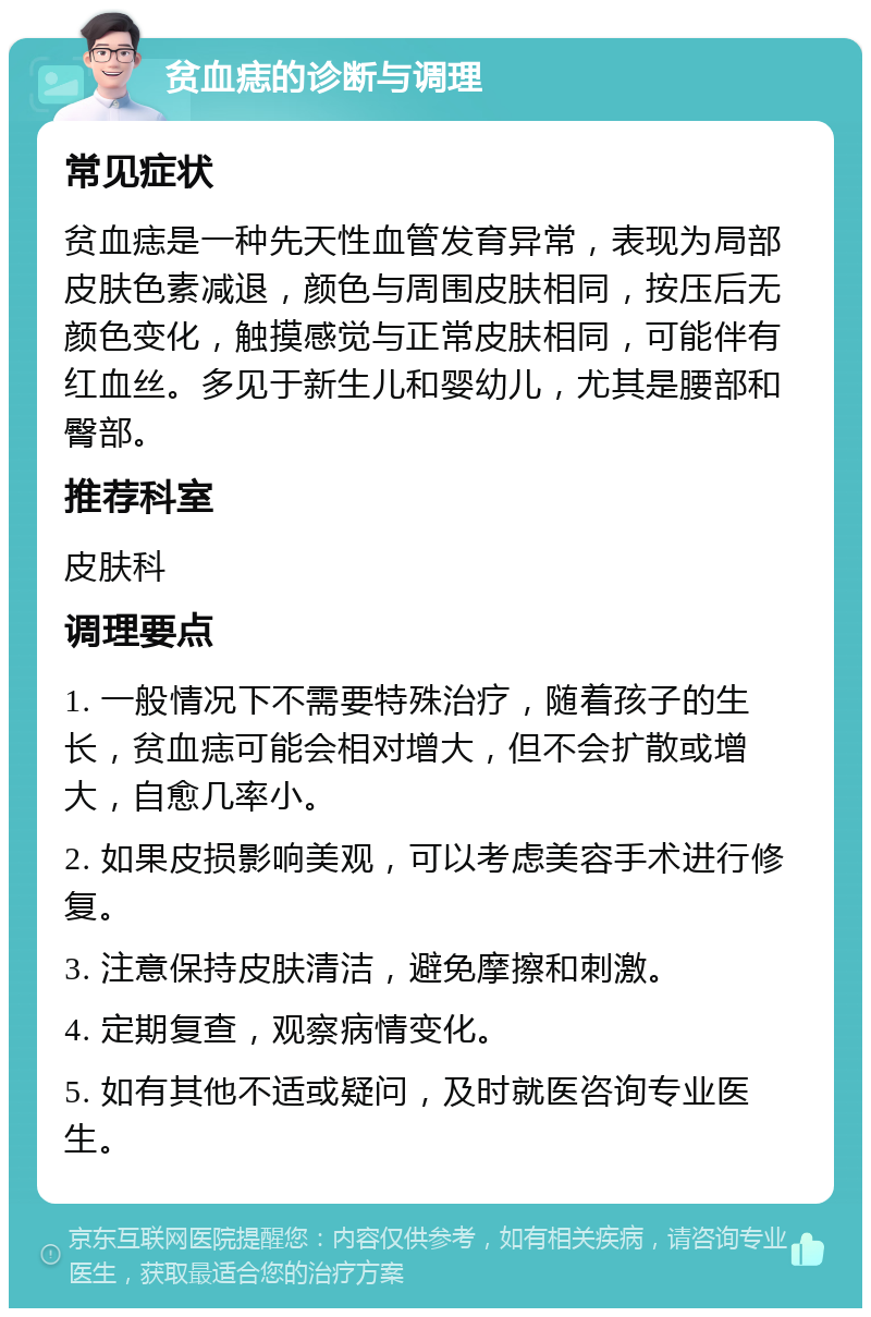 贫血痣的诊断与调理 常见症状 贫血痣是一种先天性血管发育异常，表现为局部皮肤色素减退，颜色与周围皮肤相同，按压后无颜色变化，触摸感觉与正常皮肤相同，可能伴有红血丝。多见于新生儿和婴幼儿，尤其是腰部和臀部。 推荐科室 皮肤科 调理要点 1. 一般情况下不需要特殊治疗，随着孩子的生长，贫血痣可能会相对增大，但不会扩散或增大，自愈几率小。 2. 如果皮损影响美观，可以考虑美容手术进行修复。 3. 注意保持皮肤清洁，避免摩擦和刺激。 4. 定期复查，观察病情变化。 5. 如有其他不适或疑问，及时就医咨询专业医生。