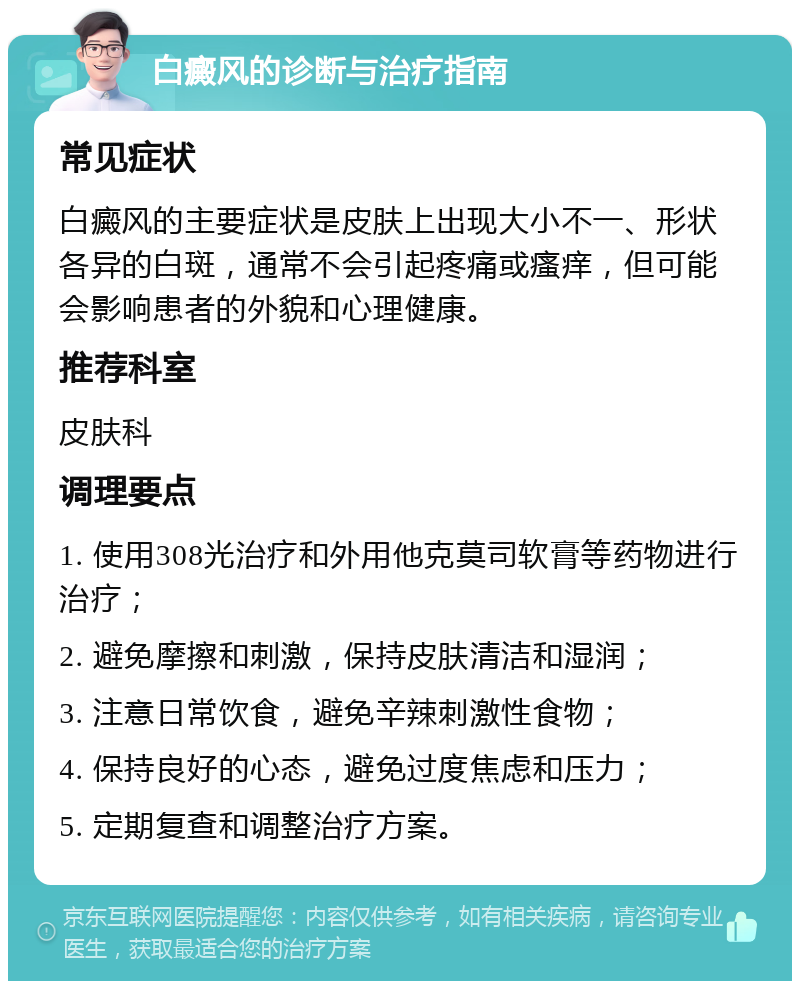 白癜风的诊断与治疗指南 常见症状 白癜风的主要症状是皮肤上出现大小不一、形状各异的白斑，通常不会引起疼痛或瘙痒，但可能会影响患者的外貌和心理健康。 推荐科室 皮肤科 调理要点 1. 使用308光治疗和外用他克莫司软膏等药物进行治疗； 2. 避免摩擦和刺激，保持皮肤清洁和湿润； 3. 注意日常饮食，避免辛辣刺激性食物； 4. 保持良好的心态，避免过度焦虑和压力； 5. 定期复查和调整治疗方案。