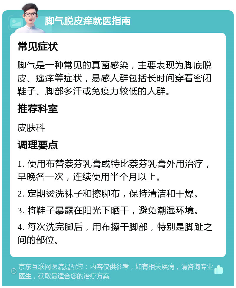 脚气脱皮痒就医指南 常见症状 脚气是一种常见的真菌感染，主要表现为脚底脱皮、瘙痒等症状，易感人群包括长时间穿着密闭鞋子、脚部多汗或免疫力较低的人群。 推荐科室 皮肤科 调理要点 1. 使用布替萘芬乳膏或特比萘芬乳膏外用治疗，早晚各一次，连续使用半个月以上。 2. 定期烫洗袜子和擦脚布，保持清洁和干燥。 3. 将鞋子暴露在阳光下晒干，避免潮湿环境。 4. 每次洗完脚后，用布擦干脚部，特别是脚趾之间的部位。