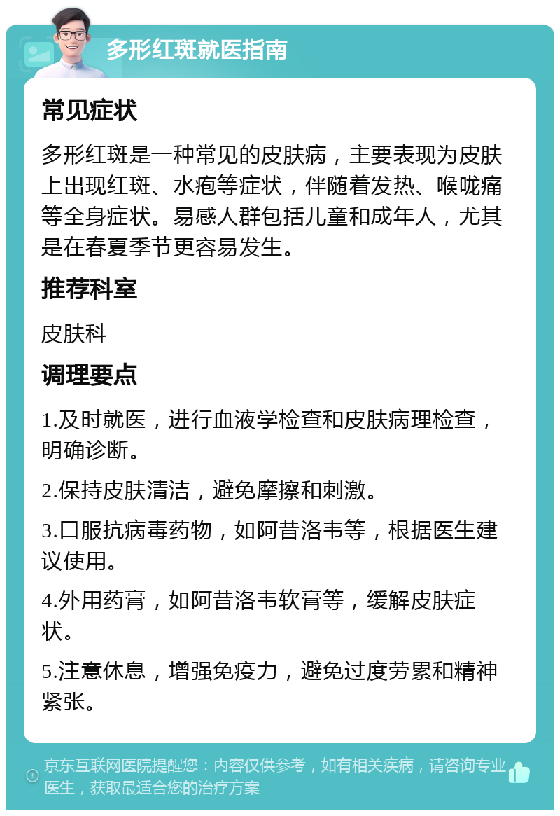 多形红斑就医指南 常见症状 多形红斑是一种常见的皮肤病，主要表现为皮肤上出现红斑、水疱等症状，伴随着发热、喉咙痛等全身症状。易感人群包括儿童和成年人，尤其是在春夏季节更容易发生。 推荐科室 皮肤科 调理要点 1.及时就医，进行血液学检查和皮肤病理检查，明确诊断。 2.保持皮肤清洁，避免摩擦和刺激。 3.口服抗病毒药物，如阿昔洛韦等，根据医生建议使用。 4.外用药膏，如阿昔洛韦软膏等，缓解皮肤症状。 5.注意休息，增强免疫力，避免过度劳累和精神紧张。