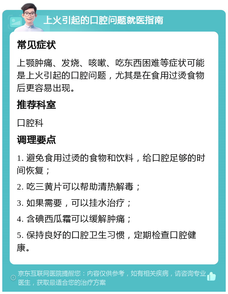 上火引起的口腔问题就医指南 常见症状 上颚肿痛、发烧、咳嗽、吃东西困难等症状可能是上火引起的口腔问题，尤其是在食用过烫食物后更容易出现。 推荐科室 口腔科 调理要点 1. 避免食用过烫的食物和饮料，给口腔足够的时间恢复； 2. 吃三黄片可以帮助清热解毒； 3. 如果需要，可以挂水治疗； 4. 含碘西瓜霜可以缓解肿痛； 5. 保持良好的口腔卫生习惯，定期检查口腔健康。