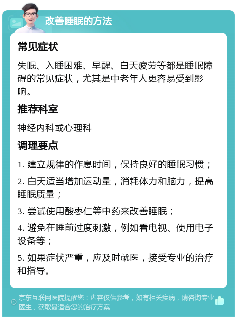 改善睡眠的方法 常见症状 失眠、入睡困难、早醒、白天疲劳等都是睡眠障碍的常见症状，尤其是中老年人更容易受到影响。 推荐科室 神经内科或心理科 调理要点 1. 建立规律的作息时间，保持良好的睡眠习惯； 2. 白天适当增加运动量，消耗体力和脑力，提高睡眠质量； 3. 尝试使用酸枣仁等中药来改善睡眠； 4. 避免在睡前过度刺激，例如看电视、使用电子设备等； 5. 如果症状严重，应及时就医，接受专业的治疗和指导。