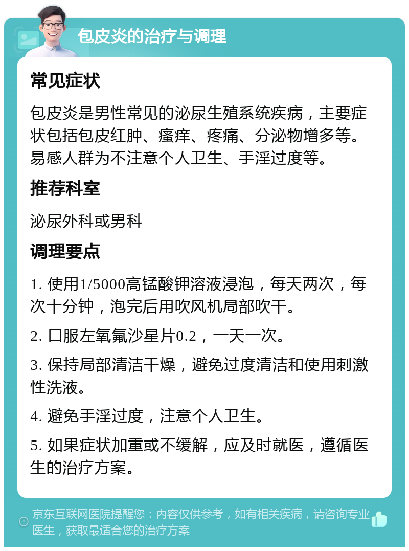 包皮炎的治疗与调理 常见症状 包皮炎是男性常见的泌尿生殖系统疾病，主要症状包括包皮红肿、瘙痒、疼痛、分泌物增多等。易感人群为不注意个人卫生、手淫过度等。 推荐科室 泌尿外科或男科 调理要点 1. 使用1/5000高锰酸钾溶液浸泡，每天两次，每次十分钟，泡完后用吹风机局部吹干。 2. 口服左氧氟沙星片0.2，一天一次。 3. 保持局部清洁干燥，避免过度清洁和使用刺激性洗液。 4. 避免手淫过度，注意个人卫生。 5. 如果症状加重或不缓解，应及时就医，遵循医生的治疗方案。