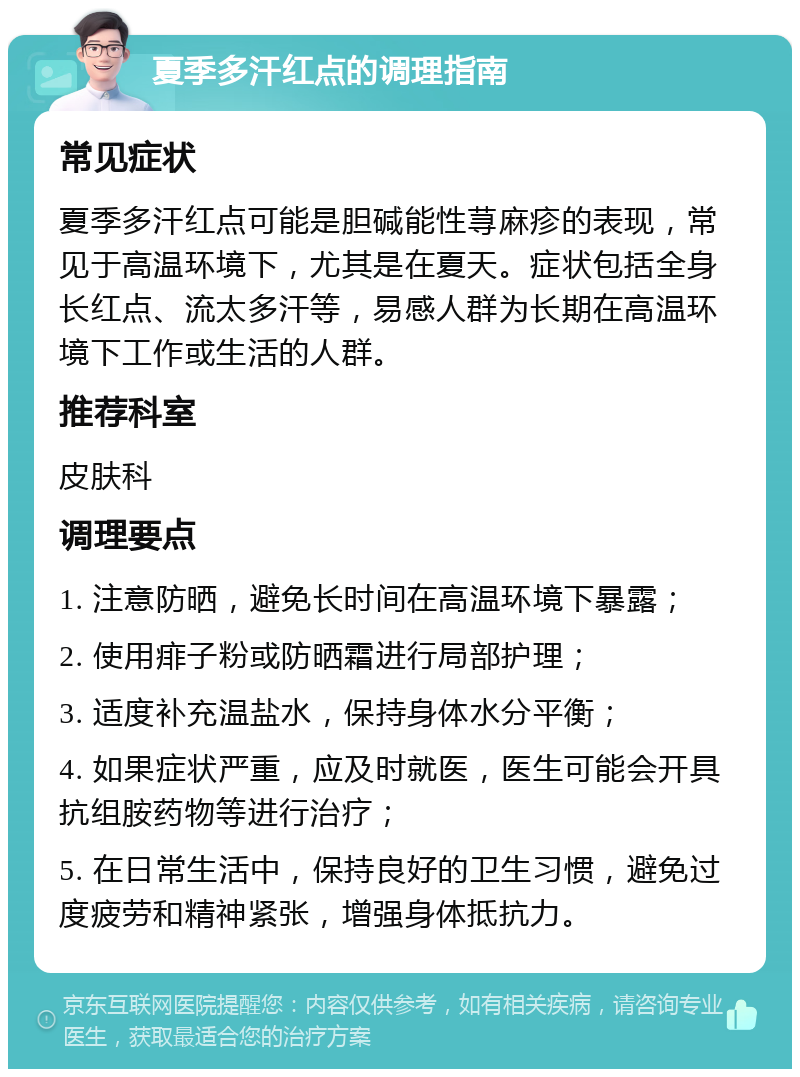 夏季多汗红点的调理指南 常见症状 夏季多汗红点可能是胆碱能性荨麻疹的表现，常见于高温环境下，尤其是在夏天。症状包括全身长红点、流太多汗等，易感人群为长期在高温环境下工作或生活的人群。 推荐科室 皮肤科 调理要点 1. 注意防晒，避免长时间在高温环境下暴露； 2. 使用痱子粉或防晒霜进行局部护理； 3. 适度补充温盐水，保持身体水分平衡； 4. 如果症状严重，应及时就医，医生可能会开具抗组胺药物等进行治疗； 5. 在日常生活中，保持良好的卫生习惯，避免过度疲劳和精神紧张，增强身体抵抗力。