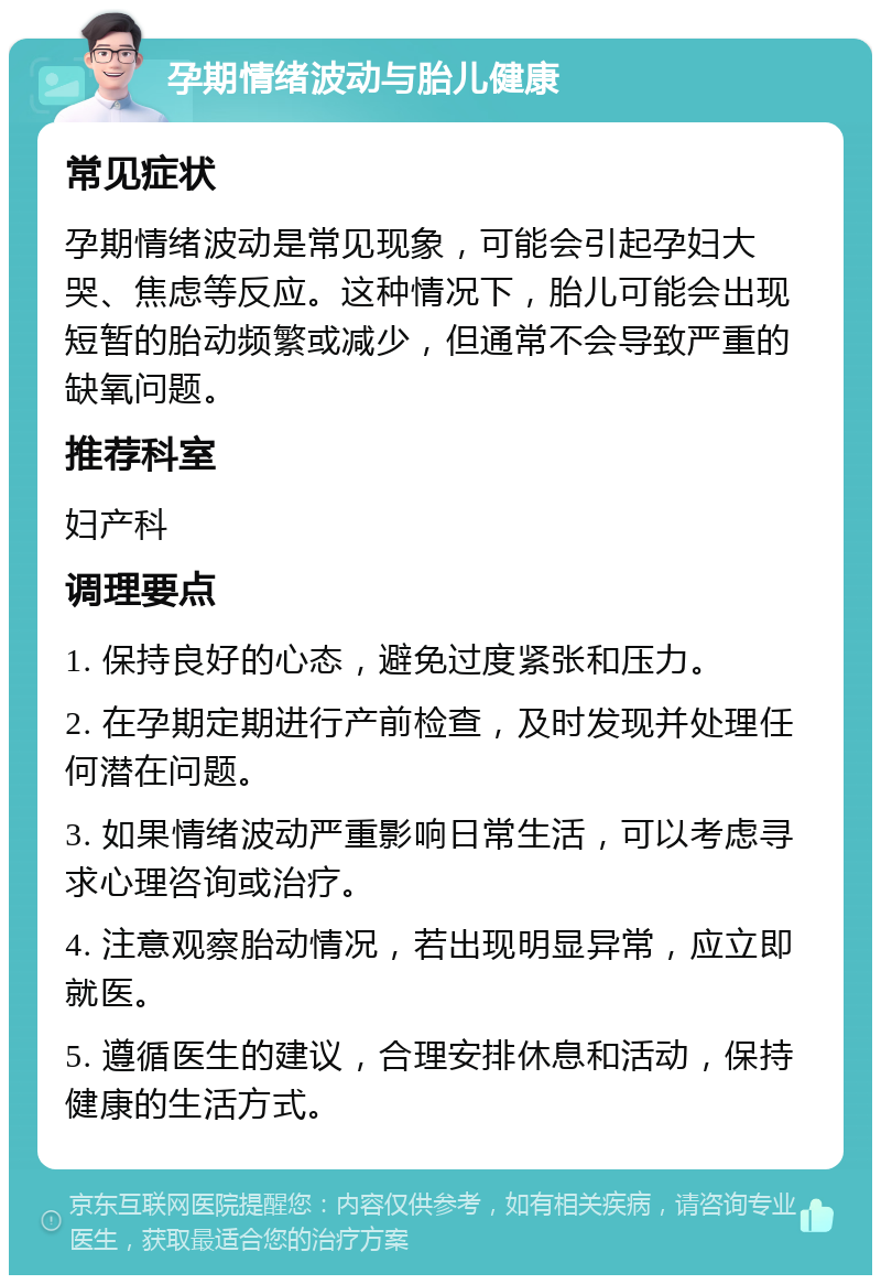 孕期情绪波动与胎儿健康 常见症状 孕期情绪波动是常见现象，可能会引起孕妇大哭、焦虑等反应。这种情况下，胎儿可能会出现短暂的胎动频繁或减少，但通常不会导致严重的缺氧问题。 推荐科室 妇产科 调理要点 1. 保持良好的心态，避免过度紧张和压力。 2. 在孕期定期进行产前检查，及时发现并处理任何潜在问题。 3. 如果情绪波动严重影响日常生活，可以考虑寻求心理咨询或治疗。 4. 注意观察胎动情况，若出现明显异常，应立即就医。 5. 遵循医生的建议，合理安排休息和活动，保持健康的生活方式。