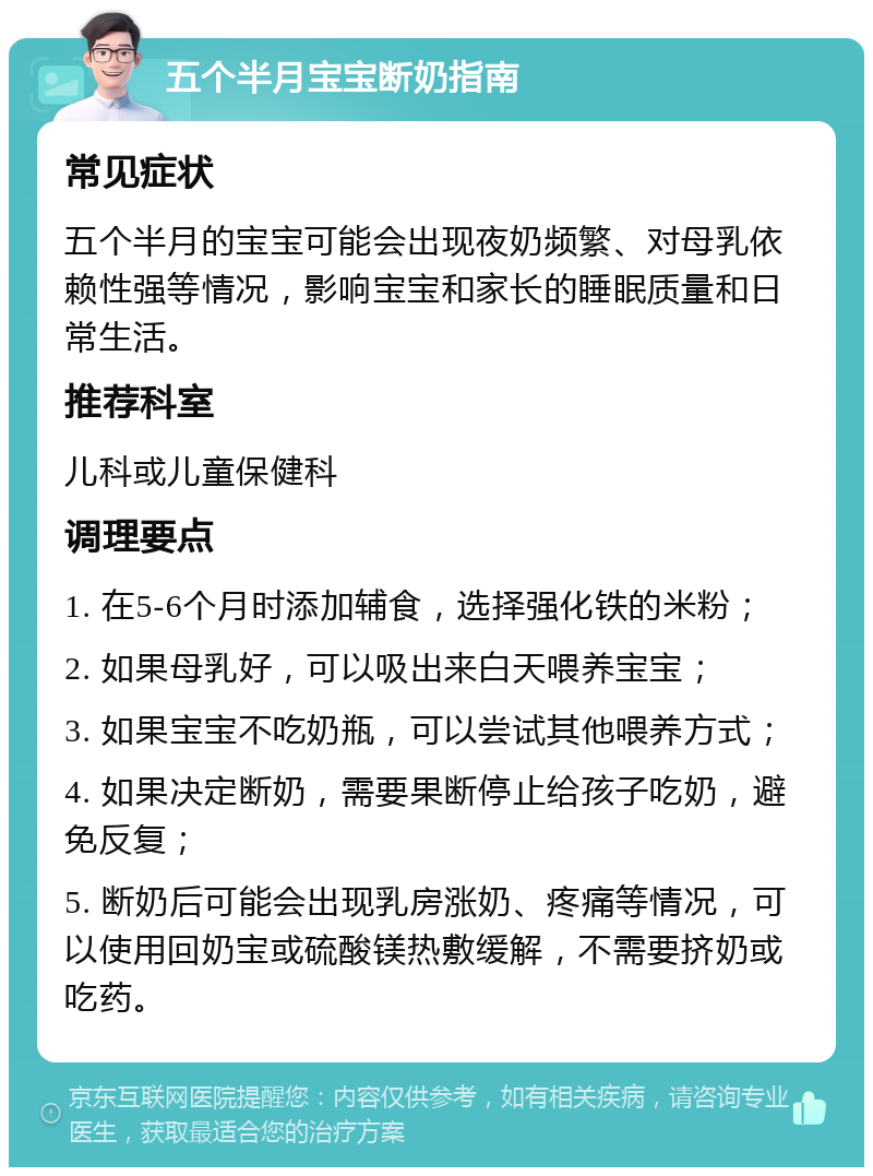 五个半月宝宝断奶指南 常见症状 五个半月的宝宝可能会出现夜奶频繁、对母乳依赖性强等情况，影响宝宝和家长的睡眠质量和日常生活。 推荐科室 儿科或儿童保健科 调理要点 1. 在5-6个月时添加辅食，选择强化铁的米粉； 2. 如果母乳好，可以吸出来白天喂养宝宝； 3. 如果宝宝不吃奶瓶，可以尝试其他喂养方式； 4. 如果决定断奶，需要果断停止给孩子吃奶，避免反复； 5. 断奶后可能会出现乳房涨奶、疼痛等情况，可以使用回奶宝或硫酸镁热敷缓解，不需要挤奶或吃药。