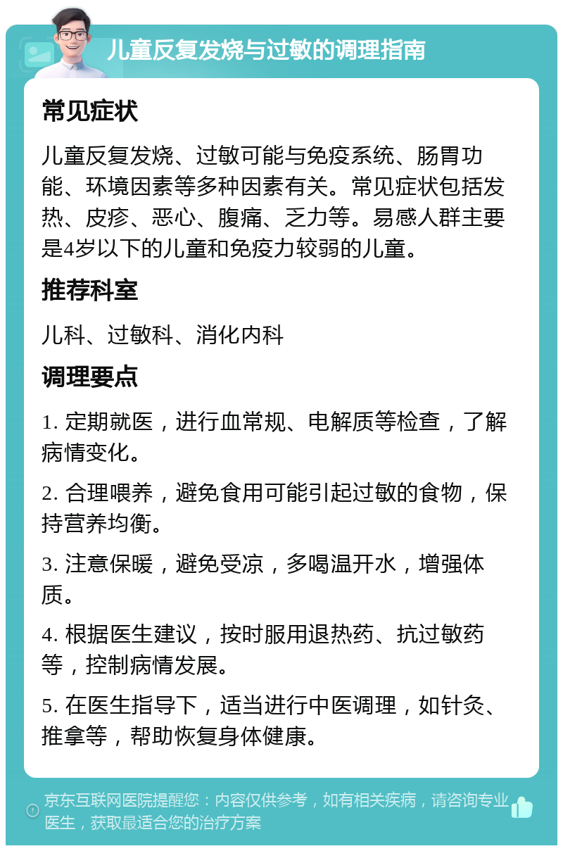 儿童反复发烧与过敏的调理指南 常见症状 儿童反复发烧、过敏可能与免疫系统、肠胃功能、环境因素等多种因素有关。常见症状包括发热、皮疹、恶心、腹痛、乏力等。易感人群主要是4岁以下的儿童和免疫力较弱的儿童。 推荐科室 儿科、过敏科、消化内科 调理要点 1. 定期就医，进行血常规、电解质等检查，了解病情变化。 2. 合理喂养，避免食用可能引起过敏的食物，保持营养均衡。 3. 注意保暖，避免受凉，多喝温开水，增强体质。 4. 根据医生建议，按时服用退热药、抗过敏药等，控制病情发展。 5. 在医生指导下，适当进行中医调理，如针灸、推拿等，帮助恢复身体健康。