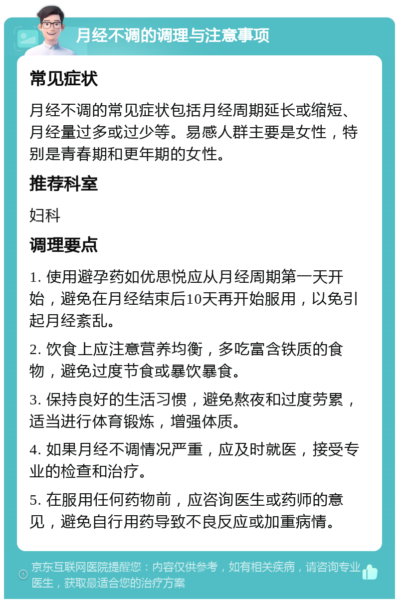 月经不调的调理与注意事项 常见症状 月经不调的常见症状包括月经周期延长或缩短、月经量过多或过少等。易感人群主要是女性，特别是青春期和更年期的女性。 推荐科室 妇科 调理要点 1. 使用避孕药如优思悦应从月经周期第一天开始，避免在月经结束后10天再开始服用，以免引起月经紊乱。 2. 饮食上应注意营养均衡，多吃富含铁质的食物，避免过度节食或暴饮暴食。 3. 保持良好的生活习惯，避免熬夜和过度劳累，适当进行体育锻炼，增强体质。 4. 如果月经不调情况严重，应及时就医，接受专业的检查和治疗。 5. 在服用任何药物前，应咨询医生或药师的意见，避免自行用药导致不良反应或加重病情。