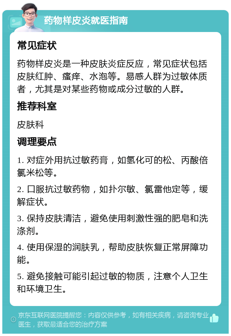 药物样皮炎就医指南 常见症状 药物样皮炎是一种皮肤炎症反应，常见症状包括皮肤红肿、瘙痒、水泡等。易感人群为过敏体质者，尤其是对某些药物或成分过敏的人群。 推荐科室 皮肤科 调理要点 1. 对症外用抗过敏药膏，如氢化可的松、丙酸倍氯米松等。 2. 口服抗过敏药物，如扑尔敏、氯雷他定等，缓解症状。 3. 保持皮肤清洁，避免使用刺激性强的肥皂和洗涤剂。 4. 使用保湿的润肤乳，帮助皮肤恢复正常屏障功能。 5. 避免接触可能引起过敏的物质，注意个人卫生和环境卫生。