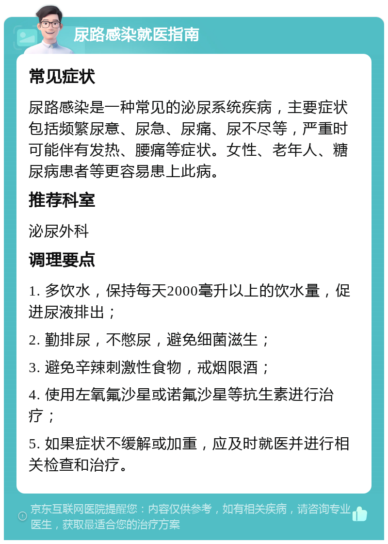 尿路感染就医指南 常见症状 尿路感染是一种常见的泌尿系统疾病，主要症状包括频繁尿意、尿急、尿痛、尿不尽等，严重时可能伴有发热、腰痛等症状。女性、老年人、糖尿病患者等更容易患上此病。 推荐科室 泌尿外科 调理要点 1. 多饮水，保持每天2000毫升以上的饮水量，促进尿液排出； 2. 勤排尿，不憋尿，避免细菌滋生； 3. 避免辛辣刺激性食物，戒烟限酒； 4. 使用左氧氟沙星或诺氟沙星等抗生素进行治疗； 5. 如果症状不缓解或加重，应及时就医并进行相关检查和治疗。