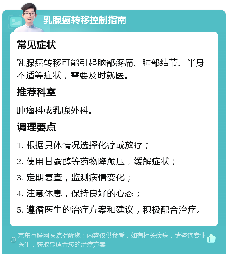 乳腺癌转移控制指南 常见症状 乳腺癌转移可能引起脑部疼痛、肺部结节、半身不适等症状，需要及时就医。 推荐科室 肿瘤科或乳腺外科。 调理要点 1. 根据具体情况选择化疗或放疗； 2. 使用甘露醇等药物降颅压，缓解症状； 3. 定期复查，监测病情变化； 4. 注意休息，保持良好的心态； 5. 遵循医生的治疗方案和建议，积极配合治疗。