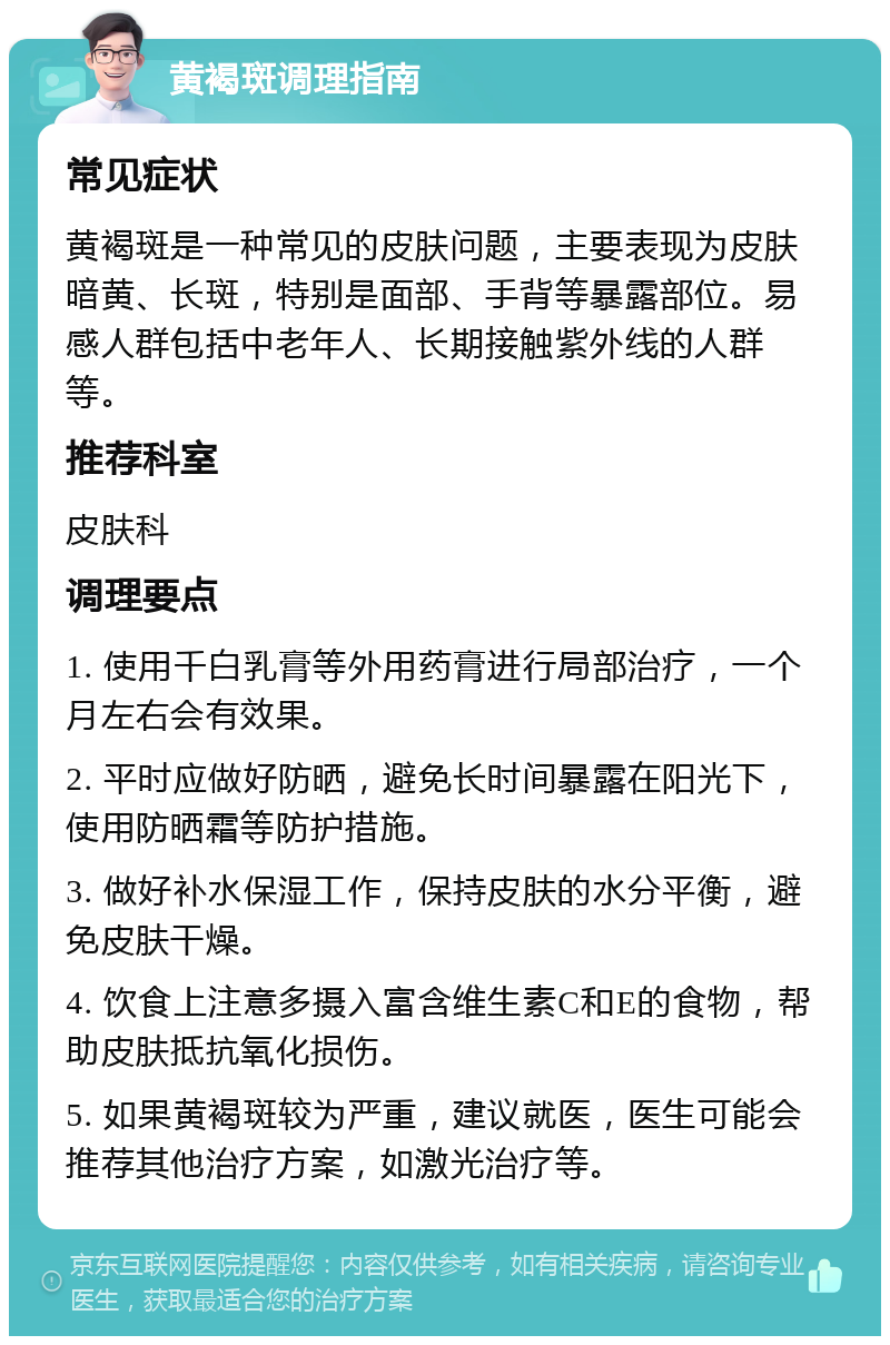 黄褐斑调理指南 常见症状 黄褐斑是一种常见的皮肤问题，主要表现为皮肤暗黄、长斑，特别是面部、手背等暴露部位。易感人群包括中老年人、长期接触紫外线的人群等。 推荐科室 皮肤科 调理要点 1. 使用千白乳膏等外用药膏进行局部治疗，一个月左右会有效果。 2. 平时应做好防晒，避免长时间暴露在阳光下，使用防晒霜等防护措施。 3. 做好补水保湿工作，保持皮肤的水分平衡，避免皮肤干燥。 4. 饮食上注意多摄入富含维生素C和E的食物，帮助皮肤抵抗氧化损伤。 5. 如果黄褐斑较为严重，建议就医，医生可能会推荐其他治疗方案，如激光治疗等。