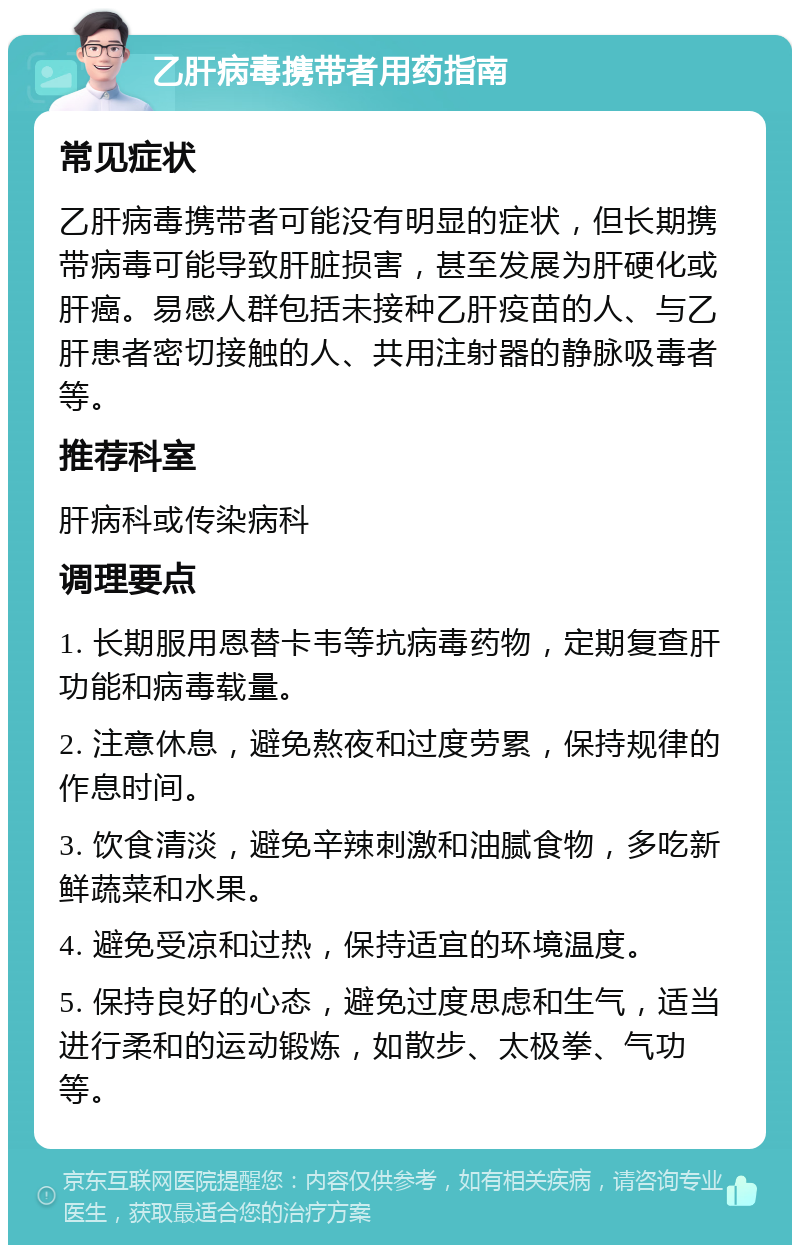 乙肝病毒携带者用药指南 常见症状 乙肝病毒携带者可能没有明显的症状，但长期携带病毒可能导致肝脏损害，甚至发展为肝硬化或肝癌。易感人群包括未接种乙肝疫苗的人、与乙肝患者密切接触的人、共用注射器的静脉吸毒者等。 推荐科室 肝病科或传染病科 调理要点 1. 长期服用恩替卡韦等抗病毒药物，定期复查肝功能和病毒载量。 2. 注意休息，避免熬夜和过度劳累，保持规律的作息时间。 3. 饮食清淡，避免辛辣刺激和油腻食物，多吃新鲜蔬菜和水果。 4. 避免受凉和过热，保持适宜的环境温度。 5. 保持良好的心态，避免过度思虑和生气，适当进行柔和的运动锻炼，如散步、太极拳、气功等。