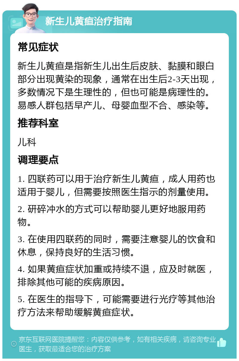 新生儿黄疸治疗指南 常见症状 新生儿黄疸是指新生儿出生后皮肤、黏膜和眼白部分出现黄染的现象，通常在出生后2-3天出现，多数情况下是生理性的，但也可能是病理性的。易感人群包括早产儿、母婴血型不合、感染等。 推荐科室 儿科 调理要点 1. 四联药可以用于治疗新生儿黄疸，成人用药也适用于婴儿，但需要按照医生指示的剂量使用。 2. 研碎冲水的方式可以帮助婴儿更好地服用药物。 3. 在使用四联药的同时，需要注意婴儿的饮食和休息，保持良好的生活习惯。 4. 如果黄疸症状加重或持续不退，应及时就医，排除其他可能的疾病原因。 5. 在医生的指导下，可能需要进行光疗等其他治疗方法来帮助缓解黄疸症状。