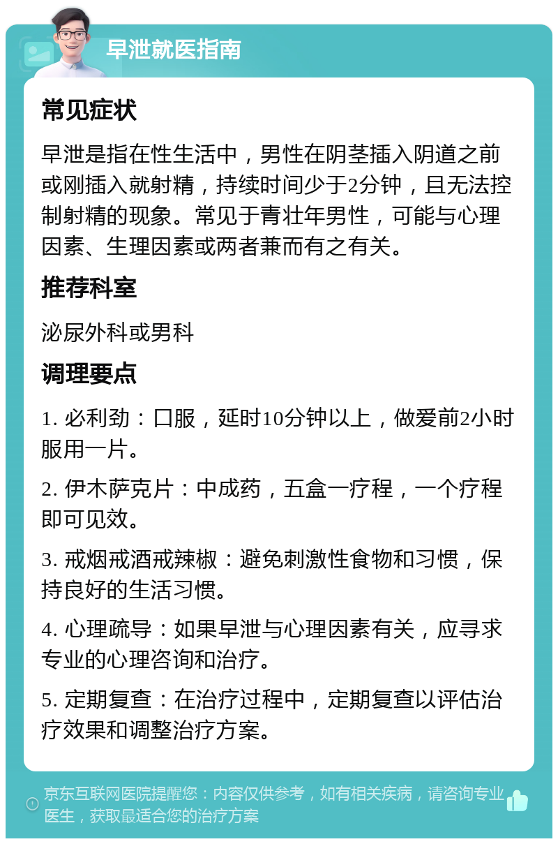 早泄就医指南 常见症状 早泄是指在性生活中，男性在阴茎插入阴道之前或刚插入就射精，持续时间少于2分钟，且无法控制射精的现象。常见于青壮年男性，可能与心理因素、生理因素或两者兼而有之有关。 推荐科室 泌尿外科或男科 调理要点 1. 必利劲：口服，延时10分钟以上，做爱前2小时服用一片。 2. 伊木萨克片：中成药，五盒一疗程，一个疗程即可见效。 3. 戒烟戒酒戒辣椒：避免刺激性食物和习惯，保持良好的生活习惯。 4. 心理疏导：如果早泄与心理因素有关，应寻求专业的心理咨询和治疗。 5. 定期复查：在治疗过程中，定期复查以评估治疗效果和调整治疗方案。